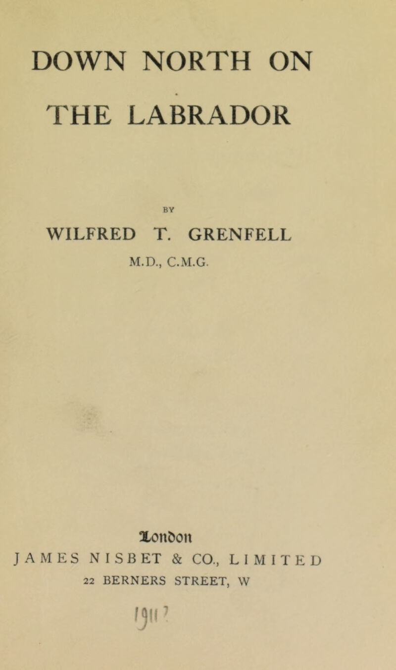 THE LABRADOR BY WILFRED T. GRENFELL M.D., C.M.G. Xon&on JAMES NISBET & CO., LIMITED 22 BERNERS STREET, W Ijli’