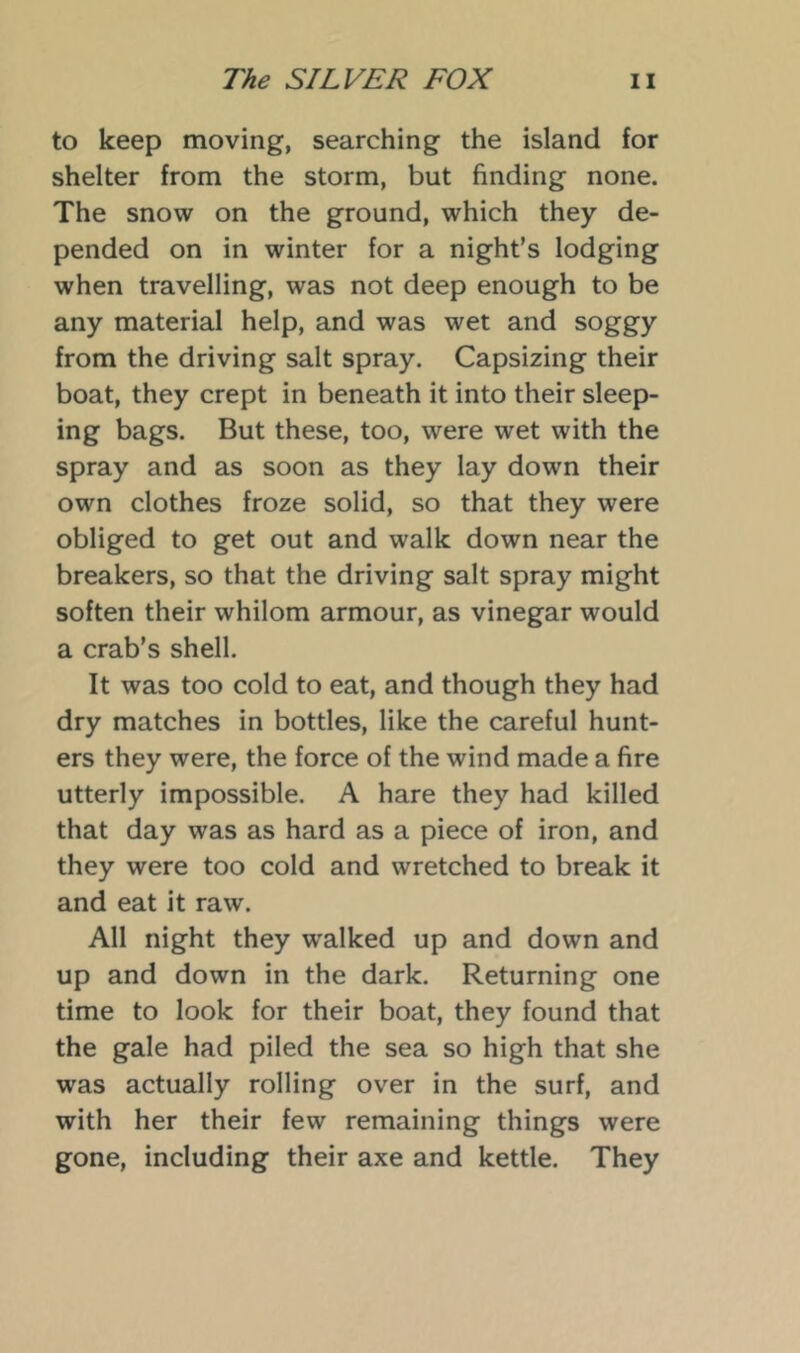 to keep moving, searching the island for shelter from the storm, but finding none. The snow on the ground, which they de- pended on in winter for a night’s lodging when travelling, was not deep enough to be any material help, and was wet and soggy from the driving salt spray. Capsizing their boat, they crept in beneath it into their sleep- ing bags. But these, too, were wet with the spray and as soon as they lay down their own clothes froze solid, so that they were obliged to get out and walk down near the breakers, so that the driving salt spray might soften their whilom armour, as vinegar would a crab’s shell. It was too cold to eat, and though they had dry matches in bottles, like the careful hunt- ers they were, the force of the wind made a fire utterly impossible. A hare they had killed that day was as hard as a piece of iron, and they were too cold and wretched to break it and eat it raw. All night they walked up and down and up and down in the dark. Returning one time to look for their boat, they found that the gale had piled the sea so high that she was actually rolling over in the surf, and with her their few remaining things were gone, including their axe and kettle. They