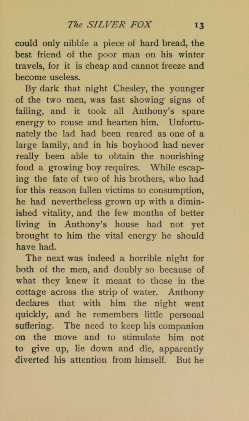 could only nibble a piece of hard bread, the best friend of the poor man on his winter travels, for it is cheap and cannot freeze and become useless. By dark that night Chesley, the younger of the two men, was fast showing signs of failing, and it took all Anthony’s spare energy to rouse and hearten him. Unfortu- nately the lad had been reared as one of a large family, and in his boyhood had never really been able to obtain the nourishing food a growing boy requires. While escap- ing the fate of two of his brothers, who had for this reason fallen victims to consumption, he had nevertheless grown up with a dimin- ished vitality, and the few months of better living in Anthony's house had not yet brought to him the vital energy he should have had. The next was indeed a horrible night for both of the men, and doubly so because of what they knew it meant to those in the cottage across the strip of water. Anthony declares that with him the night went quickly, and he remembers little personal suffering. The need to keep his companion on the move and to stimulate him not to give up, lie down and die, apparently diverted his attention from himself. But he