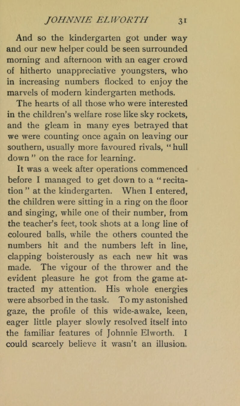 And so the kindergarten got under way and our new helper could be seen surrounded morning and afternoon with an eager crowd of hitherto unappreciative youngsters, who in increasing numbers flocked to enjoy the marvels of modern kindergarten methods. The hearts of all those who were interested in the children’s welfare rose like sky rockets, and the gleam in many eyes betrayed that we were counting once again on leaving our southern, usually more favoured rivals, “ hull down ” on the race for learning. It was a week after operations commenced before I managed to get down to a “ recita- tion ” at the kindergarten. When I entered, the children were sitting in a ring on the floor and singing, while one of their number, from the teacher’s feet, took shots at a long line of coloured balls, while the others counted the numbers hit and the numbers left in line, clapping boisterously as each new hit was made. The vigour of the thrower and the evident pleasure he got from the game at- tracted my attention. His whole energies were absorbed in the task. To my astonished gaze, the profile of this wide-awake, keen, eager little player slowly resolved itself into the familiar features of Johnnie El worth. I could scarcely believe it wasn’t an illusion.