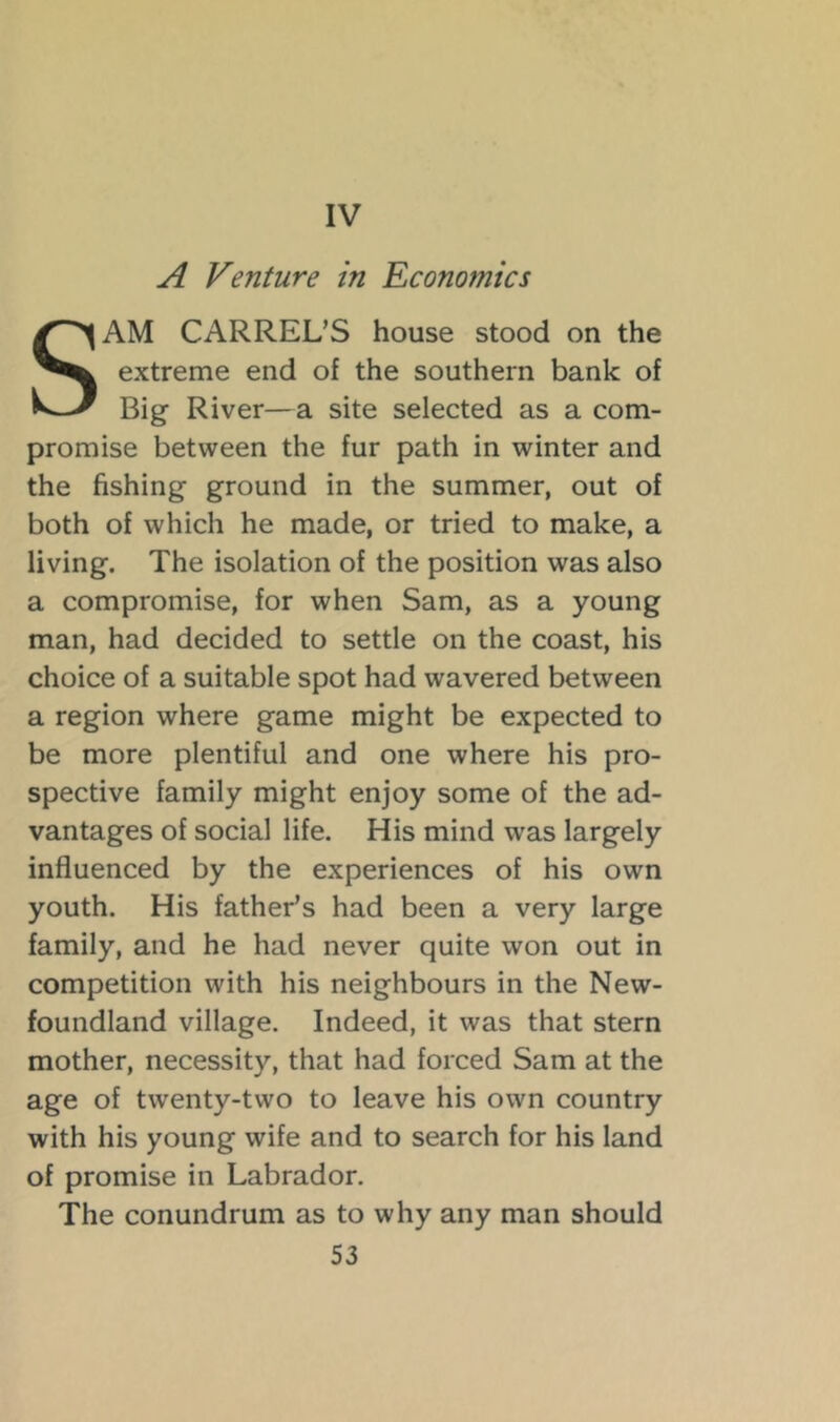 IV A Venture in Economics SAM CARREL’S house stood on the extreme end of the southern bank of Big River—a site selected as a com- promise between the fur path in winter and the fishing ground in the summer, out of both of which he made, or tried to make, a living. The isolation of the position was also a compromise, for when Sam, as a young man, had decided to settle on the coast, his choice of a suitable spot had wavered between a region where game might be expected to be more plentiful and one where his pro- spective family might enjoy some of the ad- vantages of social life. His mind was largely influenced by the experiences of his own youth. His father’s had been a very large family, and he had never quite won out in competition with his neighbours in the New- foundland village. Indeed, it was that stern mother, necessity, that had forced Sam at the age of twenty-two to leave his own country with his young wife and to search for his land of promise in Labrador. The conundrum as to why any man should