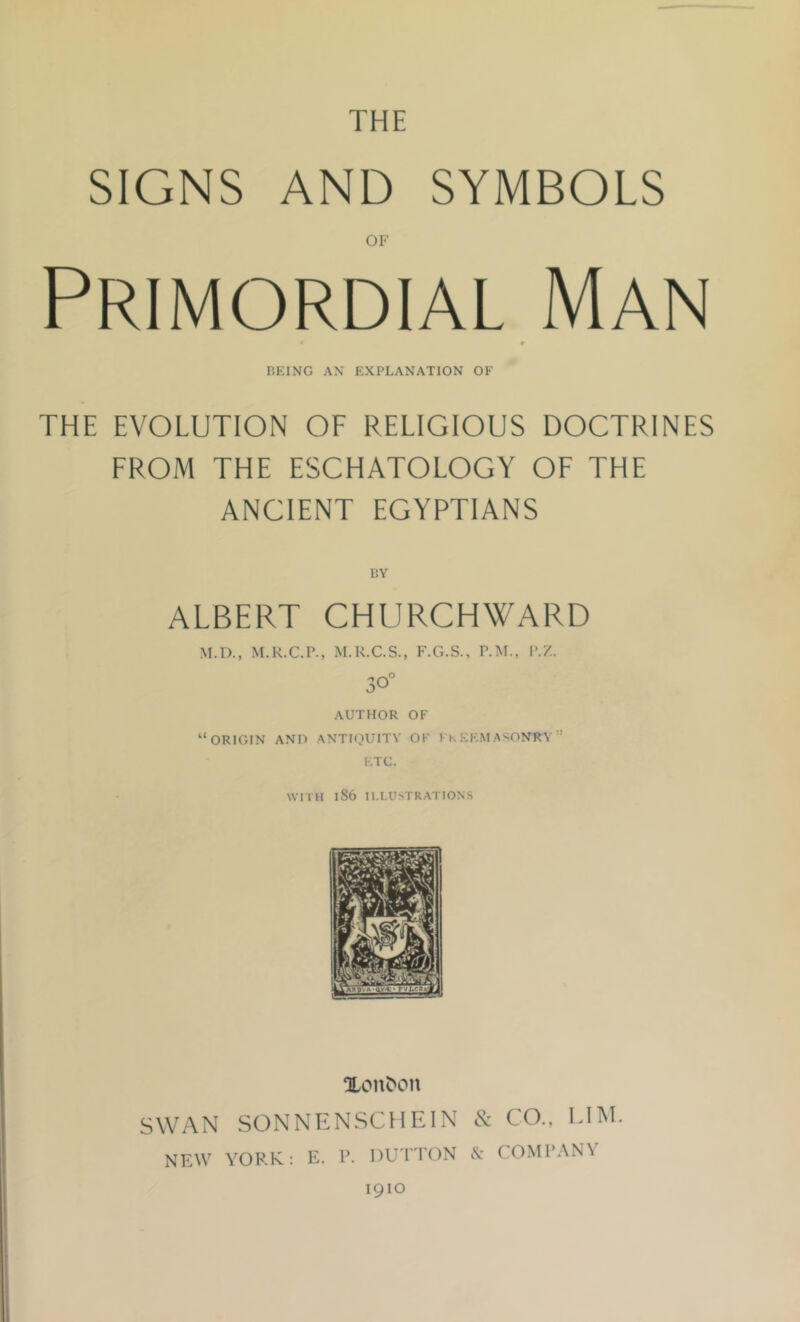 THE SIGNS AND SYMBOLS OF Primordial Man * UEING AX EXPLANATION OF THE EVOLUTION OF RELIGIOUS DOCTRINES FROM THE ESCHATOLOGY OF THE ANCIENT EGYPTIANS BY ALBERT CHURCHWARD M.D., M.R.C.P., M.K.C.S., F.G.S., P.M., P.Z. 30° AUTHOR OF “ORIGIN AND ANTIQUITY OF FkEKMASONRV” ETC. WriH 186 ILLUSTRATIONS Xon^oll SWAN SONNENSCHEIN & CO., ElM. NEW YORK: E. R. DU ETON cV COMl’ANV 1910