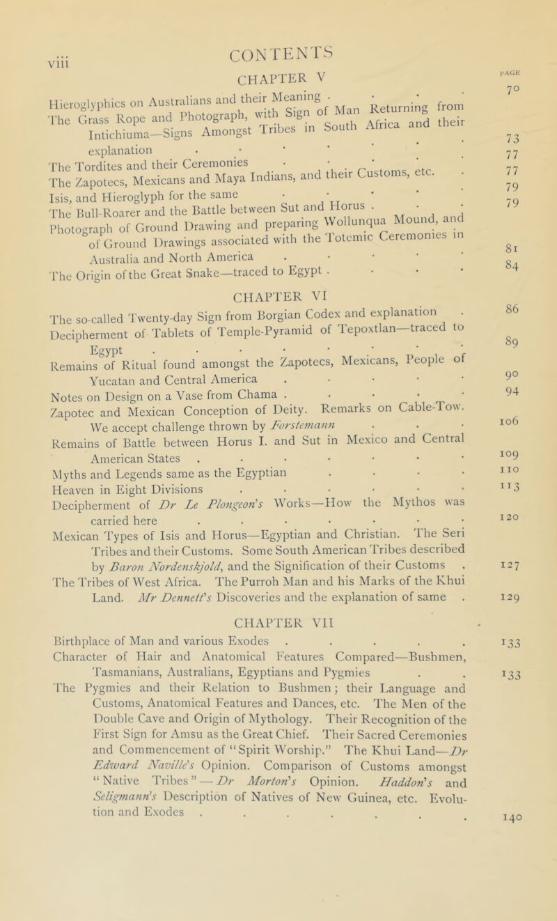 Vlll CHAPTER V Hieioglyi)hics on Australians and their Meaning . .. ^^^nin- from The Grass Rope and Photograph, wr.h S.gn of Man Intichiuma-Signs Amongst Tr.bes ,n South Afr.ca and explanation • _ • The Tordites and their Ceremonies • • m’ctnmc; etc The Zapotecs, Mexicans and Maya Indians, and their Customs, etc. IsiSy and Hieroglyph for the same • • ■Phe Bull-Roarer and the Battle between Sut and Horus . ' Photograph of Ground Drawing and preparing Wollunqua Mound, ai of Ground Drawings associated with the Totcmic Ceremonies in Australia and North America . • • ' The Origin ol the Great Snake—traced to Egypt CHAPTER VI The so-called Twenty-day Sign from Borgian Codex and explanation . Decipherment of Tablets of Temple-Pyramid of Tepoxtlan—traced to Egypt . . • * ■ ‘  Remains of Ritual found amongst the Zapotecs, Mexicans, People of Yucatan and Central America Notes on Design on a Vase from Chama . . • • • Zapotec and Mexican Conception of Deity. Remarks on Cable-Tow. We accept challenge thrown by Forsteniatui Remains of Battle between Horus 1. and Sut in Mexico and Central American States .•••••* Myths and Legends same as the Egyptian . • • • Heaven in Eight Divisions ....•• Decipherment of Dr Le PlongeoiHs Works—How the Mythos was carried here ...•••• Mexican Types of Isis and Horus—Egyptian and Christian. I he Seri Tribes and their Customs. Some South American Tribes described by Baron Nordenskjold, and the Signification of their Customs The Tribes of West Africa. The Purroh Man and his Marks of the Khui Land. Mr Denneids Discoveries and the explanation of same CHAPTER VII Birthplace of Man and various Exodes ..... Character of Hair and Anatomical Features Compared—Bushmen, Tasmanians, Australians, Egyptians and Pygmies The Pygmies and their Relation to Bushmen; their Language and Customs, Anatomical Features and Dances, etc. The Men of the Double Cave and Origin of Mythology. Their Recognition of the First Sign for Amsu as the Great Chief. Their Sacred Ceremonies and Commencement of “Spirit Worship.” The Khui Land—Dr Edward Navillds Opinion. Comparison of Customs amongst “ Native Tribes ” — Dr Mortofi's Opinion. Haddon's and Seligmann's Description of Natives of New Guinea, etc. Evolu- tion and Exodes .... i>agh: 70 73 77 77 79 79 81 84 86 89 90 94 106 109 110 113 120 127 129 133 133 140