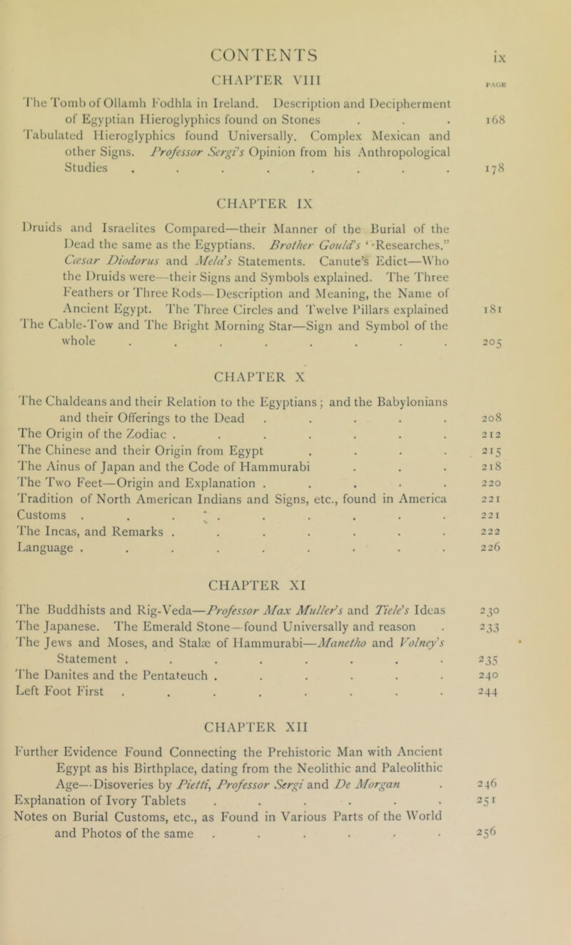 CHAPTER VIII riie Tomb of Ollamh Fodhla in Ireland. Description and Decipherment of Egyptian Hieroglyphics found on Stones . . . 168 tabulated Hieroglyphics found Universally. Complex Mexican and other Signs. Professor SergPs Opinion from his Anthropological Studies . . . . . . . .178 CHAPTER IX Druids and Israelites Compared—their Manner of the Burial of the Dead the same as the Egyptians. Brother Gould's ‘ •Researches.” Ciesar Diodorus and Mela's Statements. Canute’s Edict—\N’ho the Druids were—their Signs and Symbols explained. The Three Feathers or Three Rods—Description and Meaning, the Name of Ancient Egypt. The Three Circles and 'Pwelve Pillars explained 181 'I he Cable-Tow and The Bright Morning Star—Sign and Symbol of the whole ........ 205 CHAPTER X The Chaldeans and their Relation to the Egyptians; and the Babylonians and their Offerings to the Dead ..... 208 The Origin of the Zodiac . . . . . . . 212 The Chinese and their Origin from Egypt . . . . 215 'I'he Ainus of Japan and the Code of Hammurabi . . . 218 The Two Feet—Origin and Explanation . . . . .220 Tradition of North American Indians and Signs, etc., found in America 221 Customs . . . ; . . . . . . 221 The Incas, and Remarks . . . . . . . 222 Language . . . . . . . . .226 CHAPTER XI 'I'hc Buddhists and Rig-Veda—Professor Max Muller's and Tiele's Ideas 230 'I'he Japanese. The Emerald Stone—found Universally and reason . 233 'I'he Jews and Moses, and Stalae of Hammurabi—Manetfw and Volney's Statement ........ 235 'I'he Danites and the Pentateuch ...... 240 Left Foot First ........ 244 CHAPTER XII Further Evidence Found Connecting the Prehistoric Man with Ancient Egypt as his Birthplace, dating from the Neolithic and Paleolithic Age—Disoveries by Pietti, Professor Sergi and De Morgan . 246 Explanation of Ivory Tablets . . . . . -251 Notes on Burial Customs, etc., as Found in Various Parts of the World and Photos of the same ...... 256