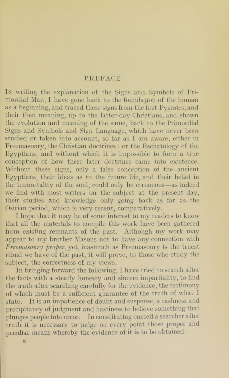 In writing the explanation of the Signs and Symbols of Pri- mordial Man, I have gone back to the foundation of the human as a beginning, and traced these signs from the first Pygmies, and their then meaning, up to the latter-day Christians, and shown the evolution and meaning of the same, back to the Primordial vSigns and Symbols and Sign Language, which have never been studied or taken into account, so far as I am aware, either in Freemasonry, the Christian doctrines: or the Eschatology of the Egyptians, and without which it is impossible to form a true conception of how these later doctrines came into existence. Without these signs, only a false conception of the ancient Egyptians, their ideas as to the future life, and their belief in the immortality of the soul, could only be erroneous—as indeed we find with most writers on the subject at the present da}^, their studies and knowledge only going back as far as the Osirian period, which is very recent, comparatively. I hope that it may be of some interest to my readers to know that all the materials to compile this work have been gathered from existing remnants of the past. Although my work may appear to my brother Masons not to have any connection with Freemasonry proper, yet, inasmuch as Freemasonry is the truest ritual we have of the past, it will prove, to those who study the subject, the correctness of my views. In bringing forward the following, I have tried to search after the facts with a steady honesty and sincere impartiality, to lind the truth after searching carefully for the evidence, the testimony of which must be a sufficient guarantee of the truth of what I state. It is an impatience of doubt and suspense, a rashness and precipitancy of judgment and hastiness to believe something that plunges people into error. In constituting oneself a searcher after truth it is necessary to judge on every point those proper and peculiar means whereby the evidence of it is to be obtained.