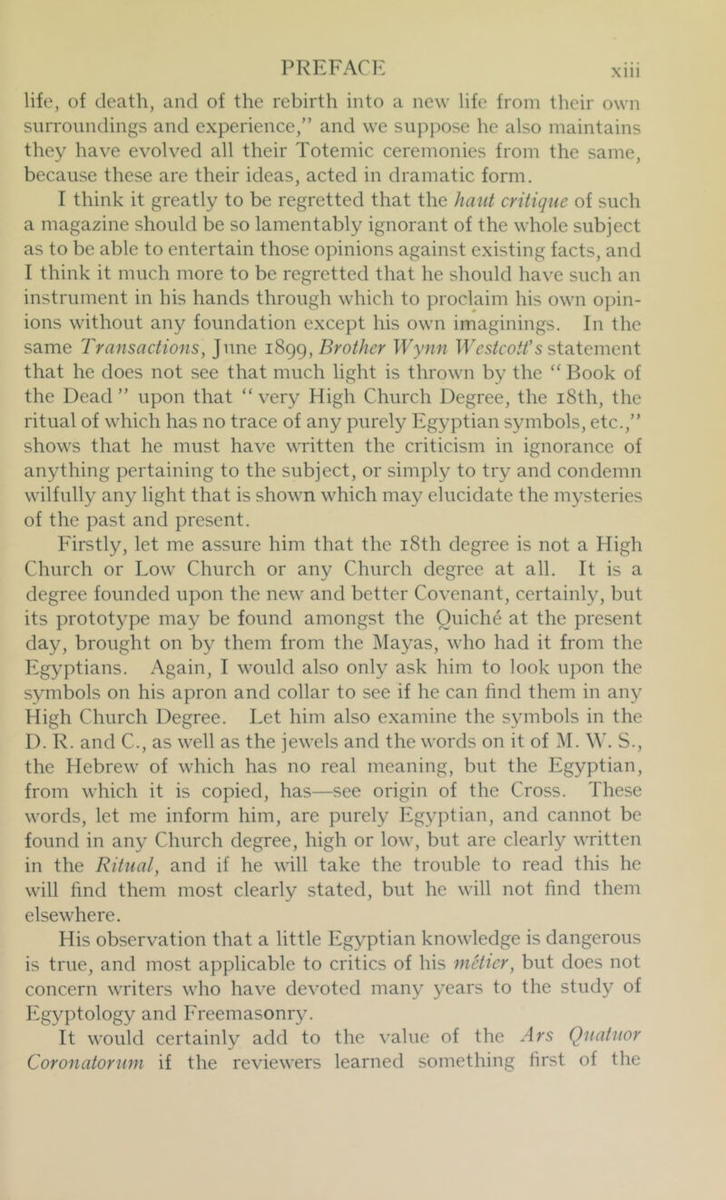 Xlll life, of death, and of the rebirth into a new life from their own surroundings and experience,” and we suppose he also maintains they have evolved all their Totemic ceremonies from the same, because these are their ideas, acted in dramatic form. I think it greatly to be regretted that the hunt critique of such a magazine should be so lamentably ignorant of the whole subject as to be able to entertain those opinions against existing facts, and I think it much more to be regretted that he should have such an instrument in his hands through which to proclaim his own o])in- ions without any foundation except his own imaginings. In the same Transactions, June Brother Wynn statement that he does not see that much light is thrown by the “ Book of the Dead” upon that “very High Church Degree, the i8th, the ritual of which has no trace of any purely Egyptian symbols, etc.,” shows that he must have written the criticism in ignorance of anything pertaining to the subject, or simply to try and condemn wilfully any light that is shown which may elucidate the mysteries of the past and present. Firstly, let me assure him that the i8th degree is not a High Church or Low Church or any Church degree at all. It is a degree founded upon the new and better Covenant, certainly, but its prototype may be found amongst the Quiche at the present day, brought on by them from the Mayas, who had it from the Egyptians. Again, I would also only ask him to look upon the symbols on his apron and collar to see if he can find them in any High Church Degree. Let him also examine the symbols in the D. R. and C., as well as the jewels and the words on it of M. \V. S., the Hebrew of which has no real meaning, but the Egyptian, from which it is copied, has—see origin of the Cross. These words, let me inform him, are purely Egyptian, and cannot be found in any Church degree, high or low, but are clearly written in the Ritual, and if he will take the trouble to read this he will find them most clearly stated, but he will not find them elsewhere. His observation that a little Egyptian knowledge is dangerous is true, and most applicable to critics of his meUcr, but does not concern writers who have devoted many years to the study of Egyptology and Freemasonry. It would certainly add to the value of the Ars Quatuor Coronatorum if the reviewers learned something first of the