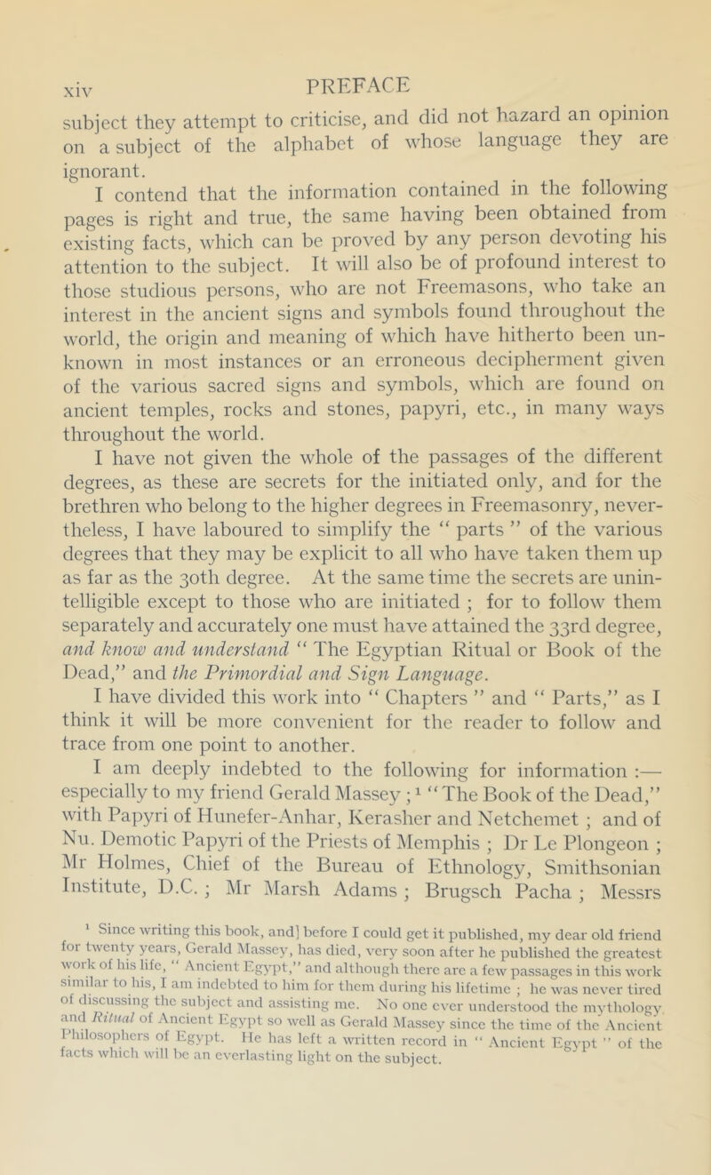 subject they attempt to criticise, and did not hazard an opinion on a subject of the alphabet of whose language they are ignorant. I contend that the information contained in the following pages is right and true, the same having been obtained from existing facts, which can be proved by any person devoting his attention to the subject. It will also be of profound interest to those studious persons, who are not Freemasons, who take an interest in the ancient signs and symbols found throughout the world, the origin and meaning of which have hitherto been un- known in most instances or an erroneous decipherment given of the various sacred signs and symbols, which are found on ancient temples, rocks and stones, papyri, etc., in many ways throughout the world. I have not given the whole of the passages of the different degrees, as these are secrets for the initiated only, and for the brethren who belong to the higher degrees in Freemasonry, never- theless, I have laboured to simplify the “ parts ” of the various degrees that they may be explicit to all who have taken them up as far as the 30th degree. At the same time the secrets are unin- telligible except to those who are initiated ; for to follow them separately and accurately one must have attained the 33rd degree, and know and understand “ The Egyptian Ritual or Book of the Dead,” and the Primordial and Sign Language. I have divided this work into “ Chapters ” and “ Parts,” as I think it will be more convenient for the reader to follow and trace from one point to another. I am deeply indebted to the following for information :— especially to my friend Gerald Massey ; ^ “The Book of the Dead,” with Papyri of Hunefer-Anhar, Kerasher and Netchemet ; and of Nil. Demotic Papyri of the Priests of Memphis ; Dr Le Plongeon ; Mr Holmes, Chief of the Bureau of Ethnology, Smithsonian Institute, D.C. ; Mr Marsh Adams ; Brugsch Pacha ; Messrs Since writing this book, and] before I could get it published, my dear old friend for twenty years, Gerald Massey, has died, very soon after he published the greatest woilv of his life. Ancient Egypt,” and althoiigh there ai*e a few passages in this work similar to his, I am indebted to him for them during his lifetime ; he was never tired of discussing the subject and assisting me. No one ever understood the mythology, and Ritual of Ancient Egypt so well as Gerald iMassey since the time of the Ancient I hilosophers of Egypt. He has left a written record in ” Ancient Egypt ” of the facts which will be an everlasting light on the subject.