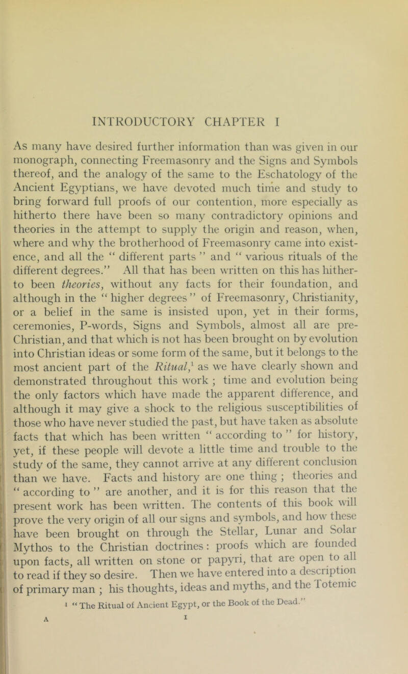 As many have desired further information than was given in our monograph, connecting Freemasonry and the Signs and Symbols thereof, and the analogy of the same to the Eschatology of the Ancient Egyptians, we have devoted much time and study to bring forward full proofs of our contention, more especially as hitherto there have been so many contradictory opinions and theories in the attempt to supply the origin and reason, when, where and why the brotherhood of Freemasonry came into exist- ence, and all the “ different parts ” and “ various rituals of the different degrees.” All that has been written on this has hither- to been theories, without any facts for their foundation, and although in the '‘higher degrees” of ITeemasonry, Christianity, or a belief in the same is insisted upon, yet in their forms, ceremonies, P-words, Signs and Symbols, almost all are pre- Christian, and that which is not has been brought on by evolution into Christian ideas or some form of the same, but it belongs to the most ancient part of the Ritual,^ as we have clearly shown and demonstrated throughout this work ; time and evolution being the only factors which have made the apparent difference, and although it may give a shock to the religious susceptibilities of those who have never studied the past, but have taken as absolute facts that which has been written ” according to ” for history, yet, if these people will devote a little time and trouble to the study of the same, they cannot arrive at any different conclusion than we have. Facts and history are one thing ; theories and ” according to ” are another, and it is for this reason that the present work has been written. The contents of this book will prove the very origin of all our signs and symbols, and how' these have been brought on through the Stellar, Lunar and Solai Mythos to the Christian doctrines: proofs wdiich are founded upon facts, all wTitten on stone or papyri, that are open to all to read if they so desire. Then w'e have entered into a description of primary man ; his thoughts, ideas and myths, and the Totemic ‘ “ The Ritual of Ancient Egypt, or the Book of the Dead.”