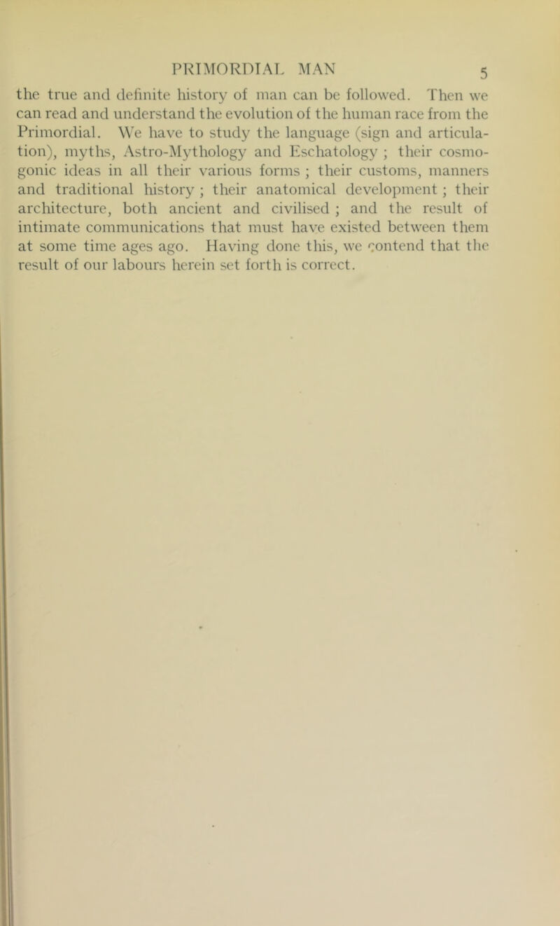 the true and dehnite history of man can be followed. Then we can read and understand the evolution of the human race from the Primordial. We have to study the language (sign and articula- tion), myths, Astro-lMythology and Eschatology ; their cosmo- gonic ideas in all their various forms ; their customs, manners and traditional history ; their anatomical development ; their architecture, both ancient and civilised ; and the result of intimate communications that must have existed between them at some time ages ago. Having done this, we contend that the result of our labours herein set forth is correct.