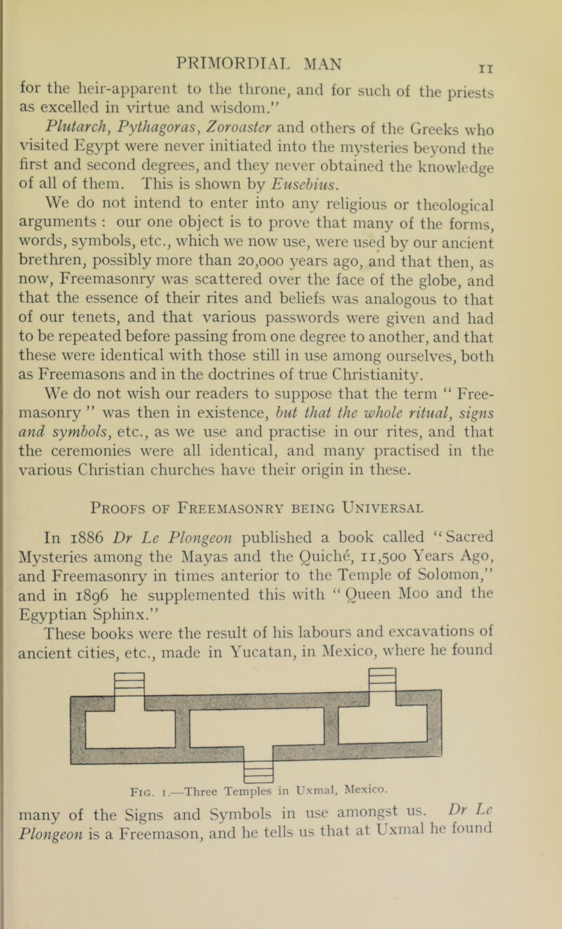for the heir-apparent to the throne, and for such of the priests as excelled in virtue and wisdom.” Plutarch, Pythagoras, Zoroaster and others of the Greeks who visited Egypt were never initiated into the mysteries beyond the first and second degrees, and they never obtained the knowledge of all of them. This is shown by Eusebius. We do not intend to enter into any religious or theological arguments : our one object is to prove that many of the forms, words, symbols, etc., which we now use, were used by our ancient brethren, possibly more than 20,000 years ago, and that then, as now. Freemasonry was scattered over the face of the globe, and that the essence of their rites and beliefs was analogous to that of our tenets, and that various passwords were given and had to be repeated before passing from one degree to another, and that these were identical with those still in use among ourselves, both as Freemasons and in the doctrines of true Christianity. We do not wish our readers to suppose that the term “ Free- masonry ” was then in existence, hut that the whole ritual, signs and symbols, etc., as we use and practise in our rites, and that the ceremonies were all identical, and many practised in the various Christian churches have their origin in these. Proofs of Freemasonry being Universal In 1886 Dr Le Plongeon published a book called Sacred Mysteries among the Mayas and the Quiche, 11,500 Years Ago, and Freemasonry in times anterior to the Temple of Solomon,” and in 1896 he supplemented this with “ Queen ]\Ioo and the Egyptian Sphinx.” These books were the result of his labours and excavations of ancient cities, etc., made in Yucatan, in Mexico, where he found Fig. I.—Three Temples in L^xmal, Mexico. many of the Signs and Symbols in use amongst us. Dr Le Plongeon is a Freemason, and he tells us that at Lixmal he found
