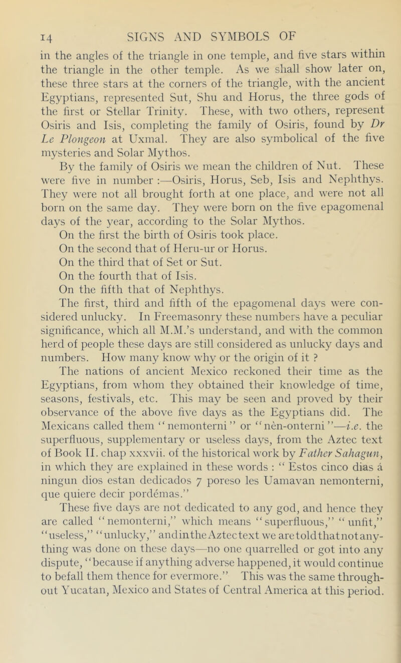 in the angles of the triangle in one temple, and five stars within the triangle in the other temple. As we shall show later on, these three stars at the corners of the triangle, with the ancient Egyptians, represented Sut, Shn and Horns, the three gods of the first or Stellar Trinity. These, with two others, represent Osiris and Isis, completing the family of Osiris, found by Dr Le Plongeon at Uxmal. They are also symbolical of the five mysteries and Solar Mythos. By the family of Osiris we mean the children of Nut. Ihese were five in number ;—Osiris, Horns, Seb, Isis and Nephthys. They were not all brought forth at one place, and were not all born on the same day. They were born on the five epagomenal days of the year, according to the Solar ]\Iythos. On the first the birth of Osiris took place. On the second that of Heru-ur or Horus. On the third that of Set or Sut. On the fourth that of Isis. On the fifth that of Nephthys. The first, third and fifth of the epagomenal days were con- sidered unlucky. In Freemasonry these numbers have a peculiar significance, which all M.M.’s understand, and with the common herd of people these days are still considered as unlucky days and numbers. How many know why or the origin of it ? The nations of ancient Mexico reckoned their time as the Egyptians, from whom they obtained their knowledge of time, seasons, festivals, etc. This may be seen and proved by their observance of the above five days as the Egyptians did. The Mexicans called them “ nemonterni ” or ^Aien-onterni ”—i.e. the superfluous, supplementary or useless days, from the Aztec text of Book IT chap xxxvii. of the historical work by Father Saha gun, in which they are explained in these words : “ Estos cinco dias a ningun dios estan dcdicados 7 poreso les Uamavan nemonterni, cpie quiere decir pordemas.” These five days arc not dedicated to any god, and hence they are called '‘nemonterni,” which means superfluous,” unfit,” useless,” unlucky,” andintheAztcctext we aretoldthatnotany- thing was done on these days—no one quarrelled or got into any dispute, because if anything adverse happened, it would continue to befall them thence for evermore.” This was the same through- out Yucatan, Mexico and States of Central America at this period.