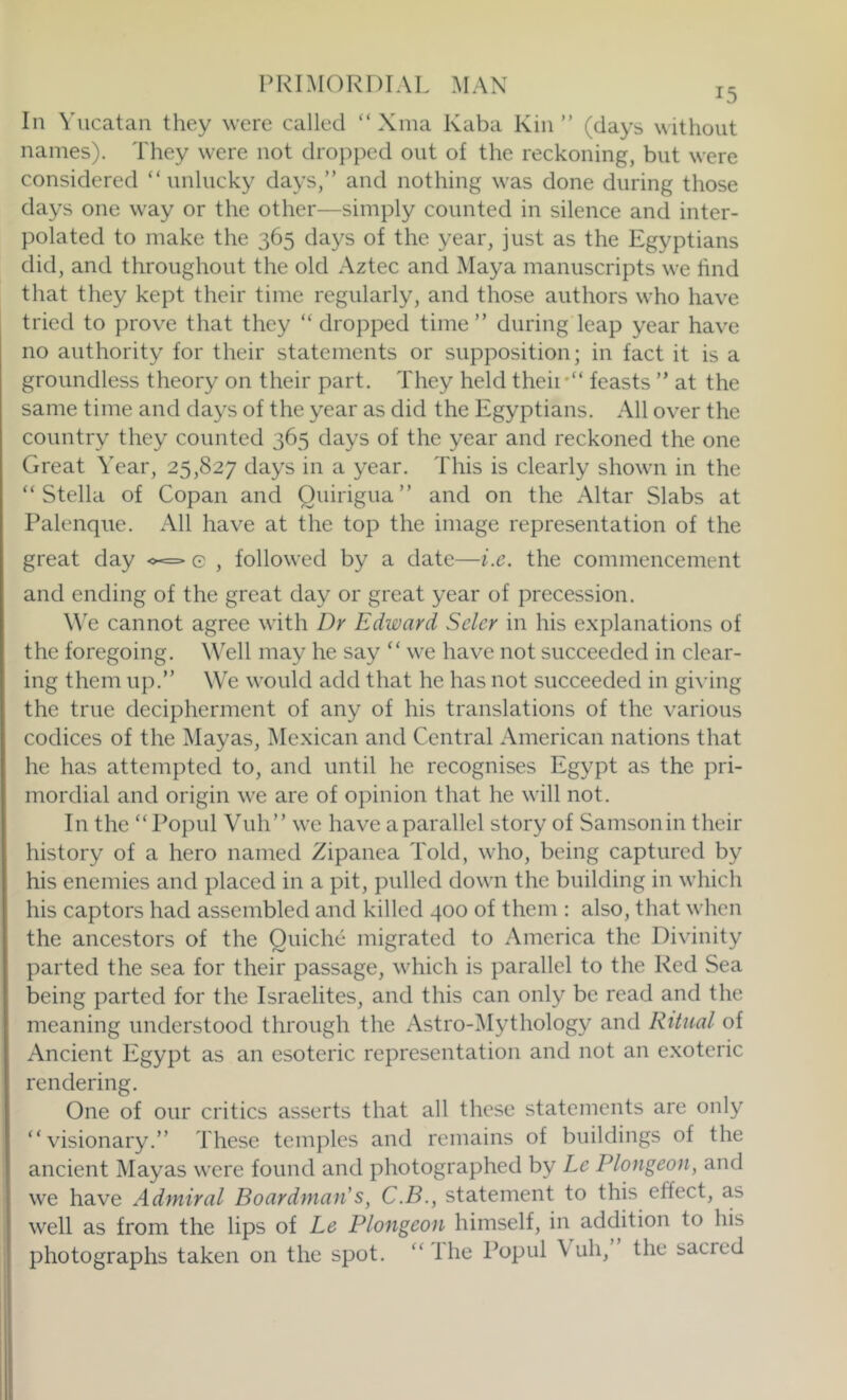 In Yucatan they were called “ Xina Kaba Kin ” (days without names). They were not dropped out of the reckoning, but were considered “unlucky days,” and nothing was done during those days one way or the other—simply counted in silence and inter- polated to make the 365 days of the year, just as the Egyptians did, and throughout the old Aztec and Maya manuscripts we hnd that they kept their time regularly, and those authors who have tried to prove that they “ dropped time” during leap year have no authority for their statements or supposition; in fact it is a groundless theory on their part. They held their“ feasts ” at the same time and days of the year as did the Egyptians. All over the country they counted 365 days of the year and reckoned the one Great Year, 25,827 days in a year. This is clearly shown in the “Stella of Copan and Ouirigua” and on the Altar Slabs at Palenque. All have at the top the image representation of the great day ^<=> e , followed by a date—i.c. the commencement and ending of the great day or great year of precession. W'e cannot agree with Dr Edward Seler in his explanations of the foregoing. Well may he say “ we have not succeeded in clear- ing them up.” We would add that he has not succeeded in gi^'ing the true decipherment of any of his translations of the various codices of the Mayas, Mexican and Central American nations that he has attempted to, and until he recognises Egypt as the pri- mordial and origin we are of opinion that he will not. In the “Popul Vuh” we have aparallel story of Samsonin their history of a hero named Zipanea Told, who, being captured by his enemies and placed in a pit, pulled down the building in which his captors had assembled and killed 400 of them : also, that when the ancestors of the Quiche migrated to America the Divinity parted the sea for their passage, which is parallel to the Red Sea being parted for the Israelites, and this can only be read and the meaning understood through the Astro-^Mythology and Ritual of Ancient Egypt as an esoteric representation and not an exoteric rendering. One of our critics asserts that all these statements are only “visionary.” These temples and remains of buildings of the ancient Mayas were found and photographed by Le Plongeon, and we have Admiral Boardman's, C.B., statement to this effect, a.s well as from the lips of Le Plongeon himself, in addition to his