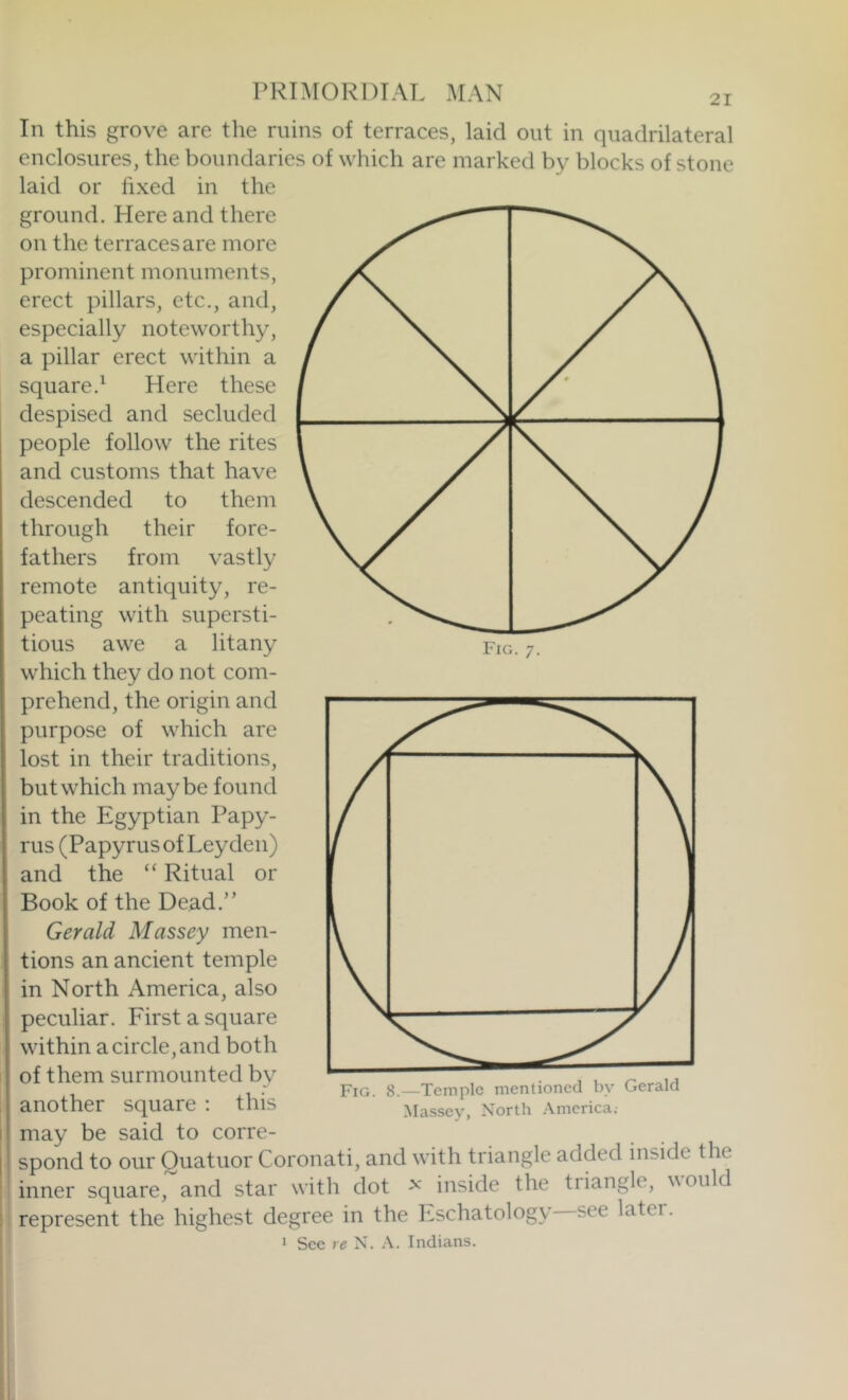 In this grove are the ruins of terraces, laid out in quadrilateral enclosures, the boundaries of which are marked by blocks of stone laid or fixed in the ground. Here and there on the terraces are more prominent monuments, erect pillars, etc., and, especially noteworthy, a pillar erect within a square.^ Here these despised and secluded people follow the rites and customs that have descended to them through their fore- fathers from vastly remote antiquity, re- peating with supersti- tious awe a litany which they do not com- prehend, the origin and purpose of which are lost in their traditions, but which maybe found in the Egyptian Papy- rus (Papyrus of Leyden) and the Ritual or Book of the Dead.” Gerald Massey men- tions an ancient temple in North America, also peculiar. First a square within a circle, and both of them surmounted by another square : this may be said to corre- spond to our Ouatuor Coronati, and with triangle added inside the inner square, and star with dot inside the tiiangle, would represent the highest degree in the Eschatology see later. ’ See re N. A. Indians. Fig. 8.—Temple mentioned by Gerald Massey, North America,