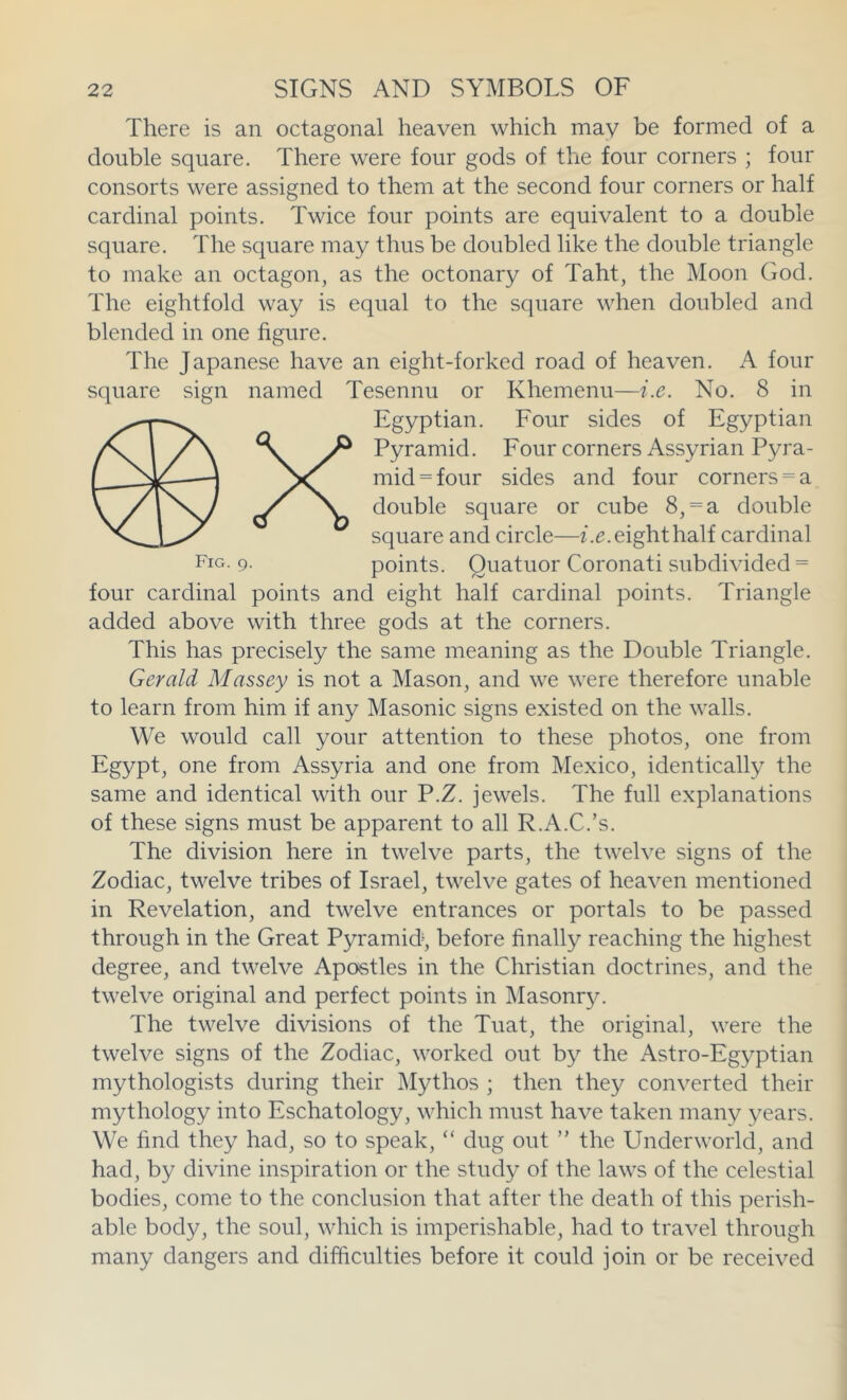 There is an octagonal heaven which may be formed of a double square. There were four gods of the four corners ; four consorts were assigned to them at the second four corners or half cardinal points. Twice four points are equivalent to a double square. The square may thus be doubled like the double triangle to make an octagon, as the octonary of Taht, the Moon God. The eightfold way is equal to the square when doubled and blended in one figure. The Japanese have an eight-forked road of heaven. A four square sign named Tesennu or Khemenu—i.e. No. 8 in Egyptian. Four sides of Egyptian X Pyramid. Four corners Assyrian Pyra- mid = four sides and four corners = a double square or cube 8, = a double square and circle—z.e. eight half cardinal Fig. 9. points. Quatuor Coronati Subdivided = four cardinal points and eight half cardinal points. Triangle added above with three gods at the corners. This has precisely the same meaning as the Double Triangle. Gerald Massey is not a Mason, and we were therefore unable to learn from him if any Masonic signs existed on the walls. We would call your attention to these photos, one from Egypt, one from Assyria and one from Mexico, identically the same and identical with our P.Z. jewels. The full explanations of these signs must be apparent to all R.A.C.’s. The division here in twelve parts, the twelve signs of the Zodiac, twelve tribes of Israel, twelve gates of heaven mentioned in Revelation, and twelve entrances or portals to be passed through in the Great Pyramid, before finally reaching the highest degree, and twelve Apostles in the Christian doctrines, and the twelve original and perfect points in Masonry. The twelve divisions of the Tuat, the original, were the twelve signs of the Zodiac, worked out by the Astro-Egyptian mythologists during their ^lythos ; then they converted their mythology into Eschatology, which must have taken many years. We find they had, so to speak, “ dug out ” the Underworld, and had, by divine inspiration or the study of the laws of the celestial bodies, come to the conclusion that after the death of this perish- able body, the soul, which is imperishable, had to travel through many dangers and difiiculties before it could join or be received