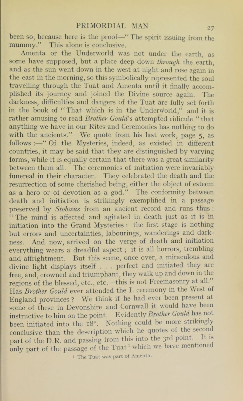 been so, because here is the proof—“The spirit issuing from the mummy.” This alone is conclusive. Amenta or the Underworld was not under the earth, as some have supposed, but a place deep down through the earth, and as the sun went down in the west at night and rose again in the east in the morning, so this symbolically represented the soul travelling through the Tuat and Amenta until it finally accom- plished its journey and joined the Divine source again. The darkness, difficulties and dangers of the Tuat are fully set forth in the book of “That which is in the Underworld,” and it is rather amusing to read Brother Gould's attempted ridicule “that anything we have in our Rites and Ceremonies has nothing to do with the ancients.” We quote from his last work, page 5, as follows :—“ Of the Mysteries, indeed, as existed in different countries, it may be said that they are distinguished by varying forms, while it is equally certain that there was a great similarity between them all. The ceremonies of initiation were invariably funereal in their character. They celebrated the death and the resurrection of some cherished being, either the object of esteem as a hero or of devotion as a god.” The conformity between death and initiation is strikingly exemplified in a passage preserved by Stobceus from an ancient record and runs thus : “ The mind is affected and agitated in death just as it is in initiation into the Grand Mysteries : the first stage is nothing but errors and uncertainties, labourings, wanderings and dark- ness. And now, arrived on the verge of death and initiation everything wears a dreadful aspect ; it is all horrors, trembling and affrightment. But this scene, once over, a miraculous and divine light displays itself . . . perfect and initiated they are free, and, crowned and triumphant, they walk up and down in the regions of the blessed, etc., etc.—this is not Freemasonry at all. Has Brother Gould ever attended the I. ceremony in the West of England provinces ? M e think if he had ever been present at some of these in Devonshire and Cornwall it would have been instructive to him on the point. Evidently Brother Goidd has not been initiated into the 18°. Nothing could be more strikingly conclusive than the description which he quotes of the secon part of the D.R. and passing from this into the 3rd point. It is only part of the passage of the Tuat^ which we have mentionec 1 The Tuat was part of Amenta.