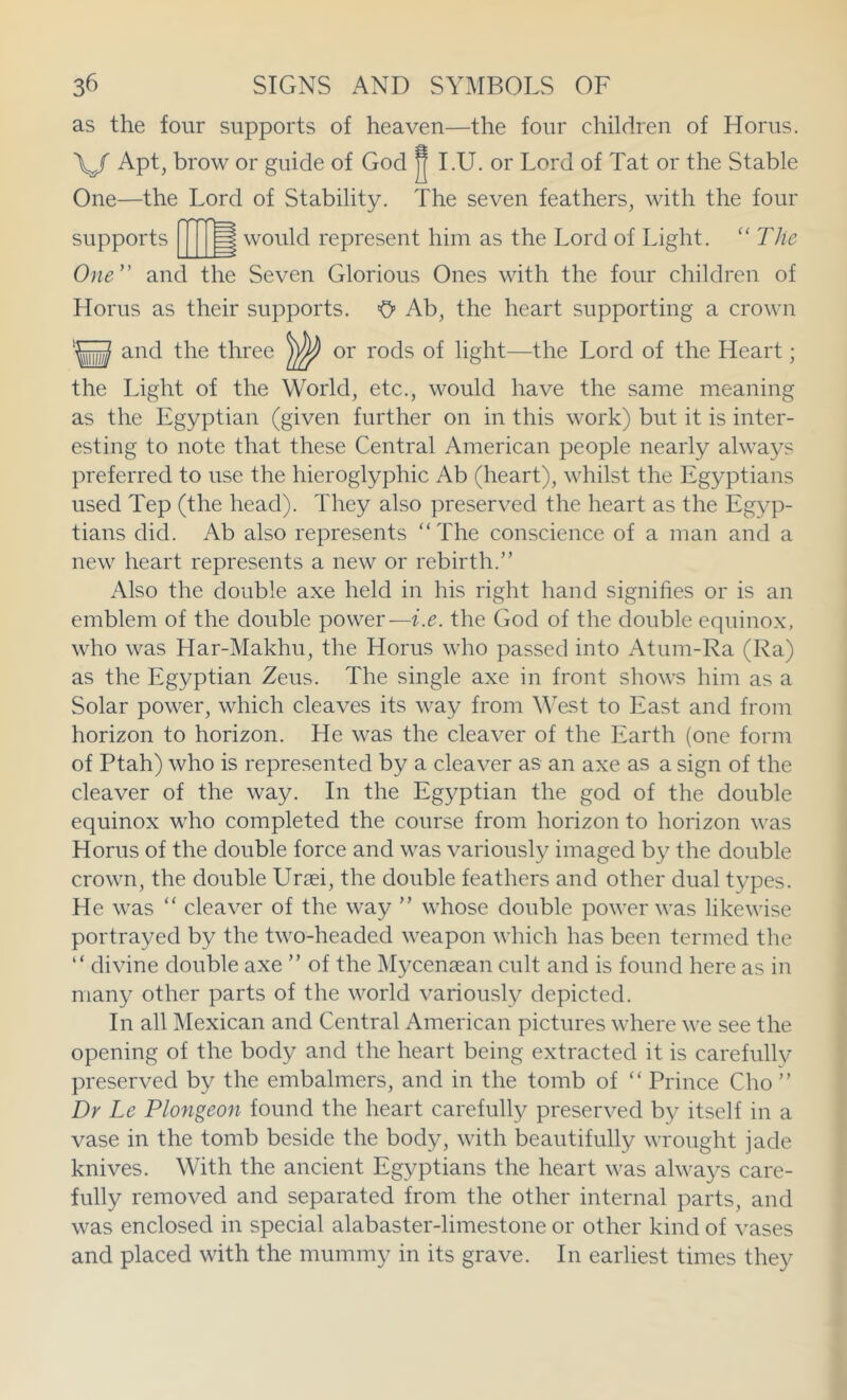 as the four supports of heaven—the four children of Horus. \/ Apt, brow or guide of God J I.U. or Lord of Tat or the Stable One—the Lord of Stability. The seven feathers, with the four supports would represent him as the Lord of Light. The One' and the Seven Glorious Ones with the four children of Horus as their supports. O’ Ab, the heart supporting a crown and the three or rods of light—the Lord of the Heart; the Light of the World, etc., would have the same meaning as the Egyptian (given further on in this work) but it is inter- esting to note that these Central American people nearly always preferred to use the hieroglyphic Ab (heart), whilst the Egyptians used Tep (the head). They also preserved the heart as the Egyp- tians did. Ab also represents “The conscience of a man and a new heart represents a new or rebirth.” Also the double axe held in his right hand signifies or is an emblem of the double power—i.e. the God of the double equino.x, who was Har-Makhu, the Horus who passed into Atum-Ra (Ra) as the Egyptian Zeus. The single axe in front shows him as a Solar power, which cleaves its way from West to East and from horizon to horizon. He was the cleaver of the Earth (one form of Ptah) who is represented by a cleaver as an axe as a sign of the cleaver of the way. In the Egyptian the god of the double equinox who completed the course from horizon to horizon was Horus of the double force and was variously imaged by the double crown, the double Ursei, the double feathers and other dual types. He was “ cleaver of the way ” whose double power was likewise portrayed by the two-headed weapon which has been termed the “ divine double axe ” of the Mycenaean cult and is found here as in many other parts of the world variously depicted. In all Mexican and Central American pictures where we see the opening of the body and the heart being extracted it is carefully preserved by the embalmers, and in the tomb of “ Prince Cho ” Dr Le Plongeon found the heart carefully preserved by itself in a vase in the tomb beside the body, with beautifully wrought jade knives. With the ancient Egyptians the heart was always care- fully removed and separated from the other internal parts, and was enclosed in special alabaster-limestone or other kind of vases and placed with the mummy in its grave. In earliest times they