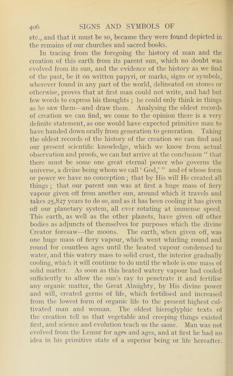 etc., and that it must be so, because they were found depicted in the remains of our churches and sacred books. In tracing from the foregoing the history of man and the creation of this earth from its parent sun, which no doubt was evolved from its sun, and the evidence of the history as we find of the past, be it on written papyri, or marks, signs or symbols, wherever found in any part of the world, delineated on stones or otherwise, proves that at first man could not write, and had but few words to express his thoughts ; he could only think in things as he saw them—and draw them. Analysing the oldest records of creation we can find, we come to the opinion there is a very definite statement, as one would have expected primitive man to have handed down orally from generation to generation. Taking the oldest records of the history of the creation we can find and our present scientific knowledge, which we know from actual observation and proofs, we can but arrive at the conclusion “ that there must be some one great eternal power who governs the universe, a divine being whom we call ‘ God,’ ” and of whose form or power we have no conception ; that by His will He created all things ; that our parent sun was at first a huge mass of fiery vapour given off from another sun, around which it travels and takes 25,827 years to do so, and as it has been cooling it has given off our planetary system, all ever rotating at immense speed. This earth, as well as the other planets, have given off other bodies as adjuncts of themselves for purposes which the divine Creator foresaw—the moons. The earth, when given off, was one huge mass of fiery vapour, which went whirling round and round for countless ages until the heated vapour condensed to water, and this watery mass to solid crust, the interior gradually cooling, which it will continue to do until the whole is one mass of solid matter. As soon as this heated watery vapour had cooled sufficiently to allow the sun’s ray to penetrate it and fertilise any organic matter, the Great Almighty, by His divine power and will, created germs of life, which fertilised and increased from the lowest form of organic life to the present highest cul- tivated man and woman. The oldest hieroglyphic texts of the creation tell us that vegetable and creeping things existed first, and science and evolution teach us the same. Man was not evolved from the Lemur for ages and ages, and at first he had no idea in his primitive state of a superior being or life hereafter.