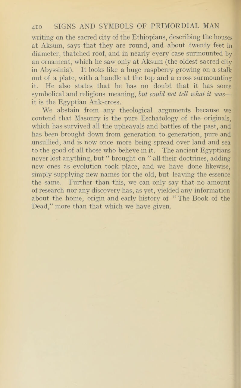 writing on the sacred city of the Ethiopians, describing the houses at Aksum, says that they are round, and about twenty feet in diameter, thatched roof, and in nearl}^ every case surmounted by an ornament, which he saw only at Aksum (the oldest sacred city in Abyssinia). It looks like a huge raspberry growing on a stalk out of a plate, with a handle at the top and a cross surmounting it. He also states that he has no doubt that it has some symbolical and religious meaning, hut could not tell what it was—■ it is the Egyptian Ank-cross. We abstain from any theological arguments because we contend that Masonry is the pure Eschatology of the originals, which has survived all the upheavals and battles of the past, and has been brought down from generation to generation, pure and unsullied, and is now once more being spread over land and sea to the good of all those who believe in it. The ancient Egyptians never lost anything, but “ brought on ” all their doctrines, adding new ones as evolution took place, and we have done likewise, simply supplying new names for the old, but leaving the essence the same. Further than this, we can only say that no amount of research nor any discovery has, as yet, yielded any information about the home, origin and early history of “ The Book of the Dead,” more than that which we have given.