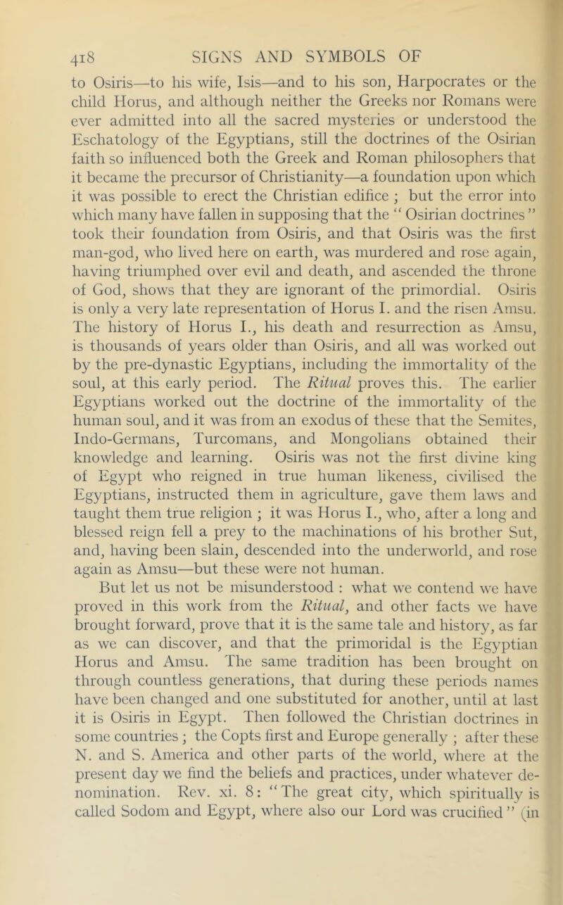 to Osiris—to his wife, Isis—and to his son, Harpocrates or the child Horns, and although neither the Greeks nor Romans were ever admitted into all the sacred mysteries or understood the Eschatology of the Egyptians, still the doctrines of the Osirian faith so influenced both the Greek and Roman philosophers that it became the precursor of Christianity—a foundation upon which it was possible to erect the Christian edifice ; but the error into which many have fallen in supposing that the “ Osirian doctrines ” took their foundation from Osiris, and that Osiris was the first man-god, who lived here on earth, was murdered and rose again, having triumphed over evil and death, and ascended the throne of God, shows that they are ignorant of the primordial. Osiris is only a very late representation of Horus 1. and the risen Amsu. The history of Horus L, his death and resurrection as Amsu, is thousands of years older than Osiris, and all was worked out by the pre-dynastic Egyptians, including the immortality of the soul, at this early period. The Ritual proves this. The earlier Egyptians worked out the doctrine of the immortality of the human soul, and it was from an exodus of these that the Semites, Indo-Germans, Turcomans, and Mongolians obtained their knowledge and learning. Osiris was not the first divine king of Egypt who reigned in true human likeness, civilised the Egyptians, instructed them in agriculture, gave them laws and taught them true religion ; it was Horus I., who, after a long and blessed reign fell a prey to the machinations of his brother Sut, and, having been slain, descended into the underworld, and rose again as Amsu—but these were not human. But let us not be misunderstood : what we contend we have proved in this work from the Ritual, and other facts we have brought forward, prove that it is the same tale and history, as far as we can discover, and that the primoridal is the Egyptian Horus and Amsu. The same tradition has been brought on through countless generations, that during these periods names have been changed and one substituted for another, until at last it is Osiris in Egypt. Then followed the Christian doctrines in some countries ; the Copts first and Europe generally ; after these N. and S. America and other parts of the world, where at the present day we find the beliefs and practices, under whatever de- nomination. Rev. xi. 8: “The great city, which spiritually is called Sodom and Egypt, where also our Lord was crucihed ” ^in