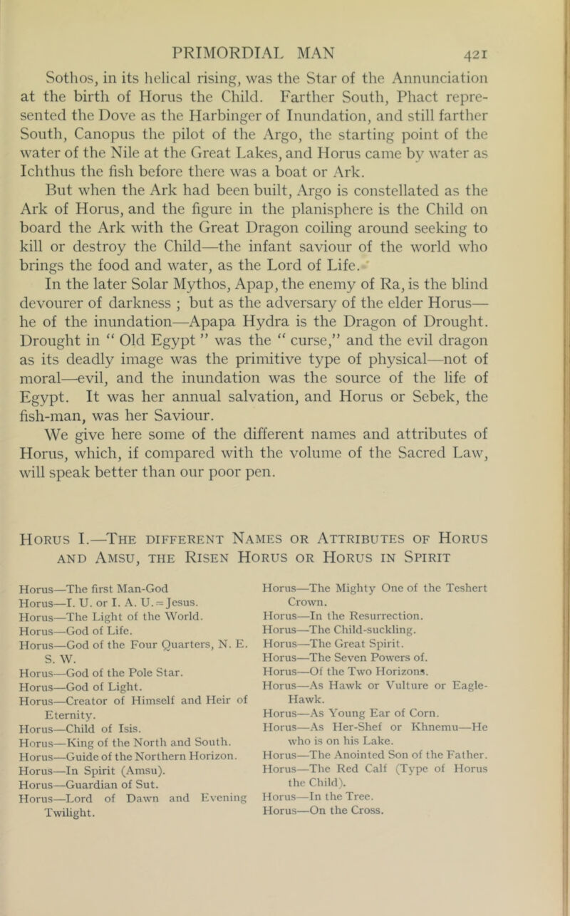 Sothos, in its helical rising, was the Star of the Annunciation at the birth of Horns the Child. Farther South, Phact repre- sented the Dove as the Harbinger of Inundation, and still farther South, Canopus the pilot of the Argo, the starting point of the water of the Nile at the Great Lakes, and Horns came by water as Ichthus the fish before there was a boat or Ark. But when the Ark had been built, Argo is constellated as the Ark of Horns, and the figure in the planisphere is the Child on board the Ark with the Great Dragon coiling around seeking to kill or destroy the Child—the infant saviour of the world who brings the food and water, as the Lord of Life. ' In the later Solar Mythos, Apap, the enemy of Ra, is the blind devourer of darkness ; but as the adversary of the elder Horus— he of the inundation—Apapa Hydra is the Dragon of Drought. Drought in “ Old Egypt ” was the “ curse,” and the evil dragon as its deadly image was the primitive type of physical—not of moral—evil, and the inundation was the source of the life of Egypt. It was her annual salvation, and Horus or Sebek, the fish-man, was her Saviour. We give here some of the different names and attributes of Horus, which, if compared with the volume of the Sacred Law, will speak better than our poor pen. Horus I.—^The different Names or Attributes of Horus AND Amsu, the Risen Horus or Horus in Spirit Horus—The first Man-God Horus—I. U. or I. A. U. = Jesus. Horus—The Light of the World. Horus—God of Life. Horus—God of the Four Quarters, N. E. S. W. Horus—God of the Pole Star. Horus—God of Light. Horus—Creator of Himself and Heir of Eternity. Horus—Child of Isis. Horus—King of the North and South. Horus—Guide of the Northern Horizon. Horus—In Spirit (Amsu). Horus—Guardian of Sut. Horus—Lord of Dawn and Evening Twilight. Horus—The Mighty One of the Teshert Crown. Horus—In the Resurrection. Horus—The Child-suckling. Horus—The Great Spirit. Horus—The Seven Powers of. Horus—Of the Two Horizons. Horus—As Hawk or Vulture or Eagle- Hawk. Horus—As Young Ear of Corn. Horus—As Her-Shef or Khnemu—He who is on his Lake. Horus—The Anointed Son of the Father. Horus—The Red Calf (Type of Horus the Child). Horus—In the Tree. Horus—On the Cross.