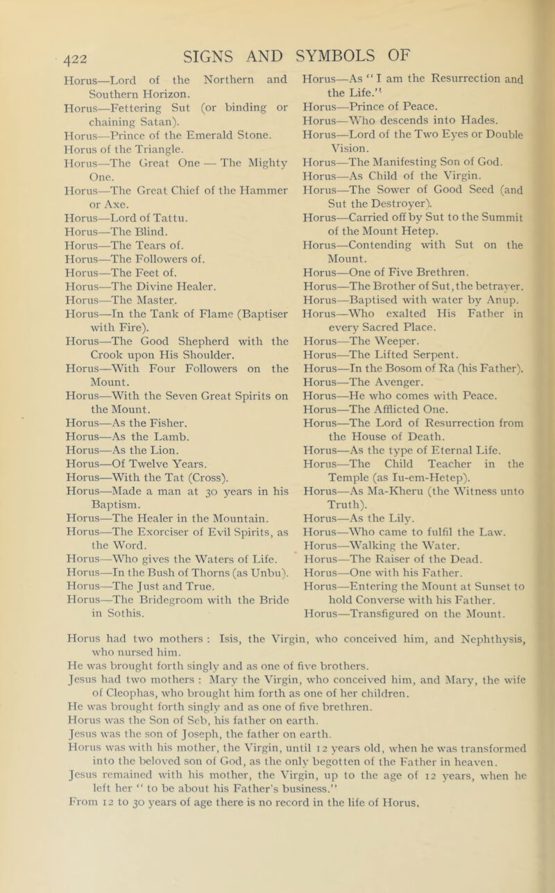 Horus—Lord of the Southern Horizon. Horus—Fettering Sut (or binding or chaining Satan). Horus—Prince of the Emerald Stone. Horus of the Triangle. Horus—The Great One — The Mighty One. Horus—The Great Chief of the Hammer or Axe. Horus—Lord of Tattu. Horus—The Blind. Horus—The Tears of. Horus—The Followers of. Horus—The Feet of. Horus—The Divine Healer. Horus—The Master. Horus—In the Tank of Flame (Baptiser with Fire). Horus—The Good Shepherd with the Crook upon His Shoulder. Horus—With Four Followers on the Mount. Horus—With the Seven Great Spirits on the Mount. Horus—As the Fisher. Horus—As the Lamb. Horus—As the Lion. Horus—Of Twelve Years. Horus—With the Tat (Cross). Horus—Made a man at 30 years in his Baptism. Horus—The Healer in the Mountain. Horus—The Exerciser of Evil Spirits, as the Word. Horus—Who gives the Waters of Life. Horus—In the Bush of Thorns (as Unbu). Horus—The Just and True. Horus—The Bridegroom with the Bride in Sothis. Horus—-As “ I am the Resurrection and the Life.”- Horus—Prince of Peace. Horus—Who descends into Hades. Horus—Lord of the Two E)’es or Double Vision. Horus—The Manifesting Son of God. Horus—As Child of the Virgin. Horus—The Sower of Good Seed (and Sut the Destroyer). Horus—Carried off by Sut to the Summit of the Mount Hetep. Horus—Contending with Sut on the Mount. Horus—One of Five Brethren. Horus—The Brother of Sut, the betrayer. Horus—Baptised with water by Anup. Horus—Who exalted His Father in every Sacred Place. Horus—The Weeper. Horus—The Lifted Serpent. Horus—In the Bosom of Ra (his Father). Horus—The Avenger. Horus—He who comes with Peace. Horus—The Afflicted One. Horus—The Lord of Resurrection from the House of Death. Horus—As the type of Eternal Life. Horus—The Child Teacher in the Temple (as lu-em-Hetep). Horus—As Ma-Kheru (the Witness unto Truth). Horus—As the Lily. Horus—Wdio came to fulfil the Law. Horus—Walking the Water. Horus—The Raiser of the Dead. Horus—One with his Father. Horus—Entering the Mount at Sunset to hold Converse with his Father. Horus—Transfigured on the ]\Iount. SIGNS AND SYMBOLS OF Northern and Horus had two mothers ; Isis, the Virgin, who conceived him, and Nephthysis, who nursed him. He was brought forth singly and as one of five brothers. Jesus had two mothers ; Mary the Virgin, who conceived him, and Mary, the wife of Cleophas, who brought him forth as one of her children. He was brought forth singly and as one of five brethren. Horus was the Son of Scb, his father on earth. Jesus was the son of Joseph, the father on earth. Horus was with his mother, the Virgin, until 12 years old, when he was transformed into the beloved son of God, as the only begotten of the Father in heaven. Jesus I'emained with his mother, the Virgin, up to the age of 12 years, when he left her ” to be about his Father’s business.” From 12 to 30 years of age there is no record in the life of Horus.