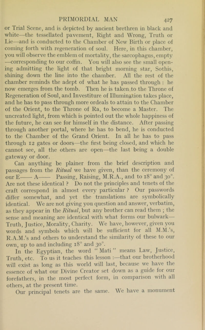 or Trial Scene, and is depicted by ancient brethren in black and white—the tessellated pavement, Right and Wrong, Truth or Lie—and is conducted to the Chamber of New Birth or place of coming forth with regeneration of soul. Here, in this chamber, you will observe the emblem of mortality, the sarcophagus, empty —corresponding to our coffin. You will also see the small open- ing admitting the light of that bright morning star, Sothis, shining down the line into the chamber. All the rest of the chamber reminds the adept of what he has passed through : he now emerges from the tomb. Then he is taken to the Throne of Regeneration of Soul, and Investiture of Illumination takes place, and he has to pass through more ordeals to attain to the Chamber of the Orient, to the Throne of Ra, to become a Master. The uncreated light, from which is pointed out the whole happiness of the future, he can see for himself in the distance. After passing through another portal, where he has to bend, he is conducted to the Chamber of the Grand Orient. In all he has to pass through 12 gates or doors—the first being closed, and which he cannot see, all tlie others are open—the last being a double gateway or door. Can anything be plainer from the brief description and passages from the Ritual we have given, than the ceremony of our E A Passing, Raising, M.R.A., and to 18° and 30°. Are not these identical ? Do not the principles and tenets of the craft correspond in almost every particular ? Our passwords differ somewhat, and yet the translations are symbolically identical. We are not giving you question and answer, verbatim, as they appear in the Ritual, but any brother can read them ; the sense and meaning are identical with what forms our bulwark— Truth, Justice, Plurality, Charity. We have, however, given you words and symbols which will be sufficient for all M.M.’s, R.A.lM.’s and others to understand the similarity of these to our own, up to and including 18° and 30°. In the Egyptian, the word “ Mati ” means Law, Justice, Truth, etc. To us it teaches this lesson that our brotherhood will exist as long as this world will last, because we have the essence of what our Divine Creator set down as a guide foi our forefathers, in the most perfect form, in compaiison vith all others, at the present time. Our principal tenets are the same. W e have a monument