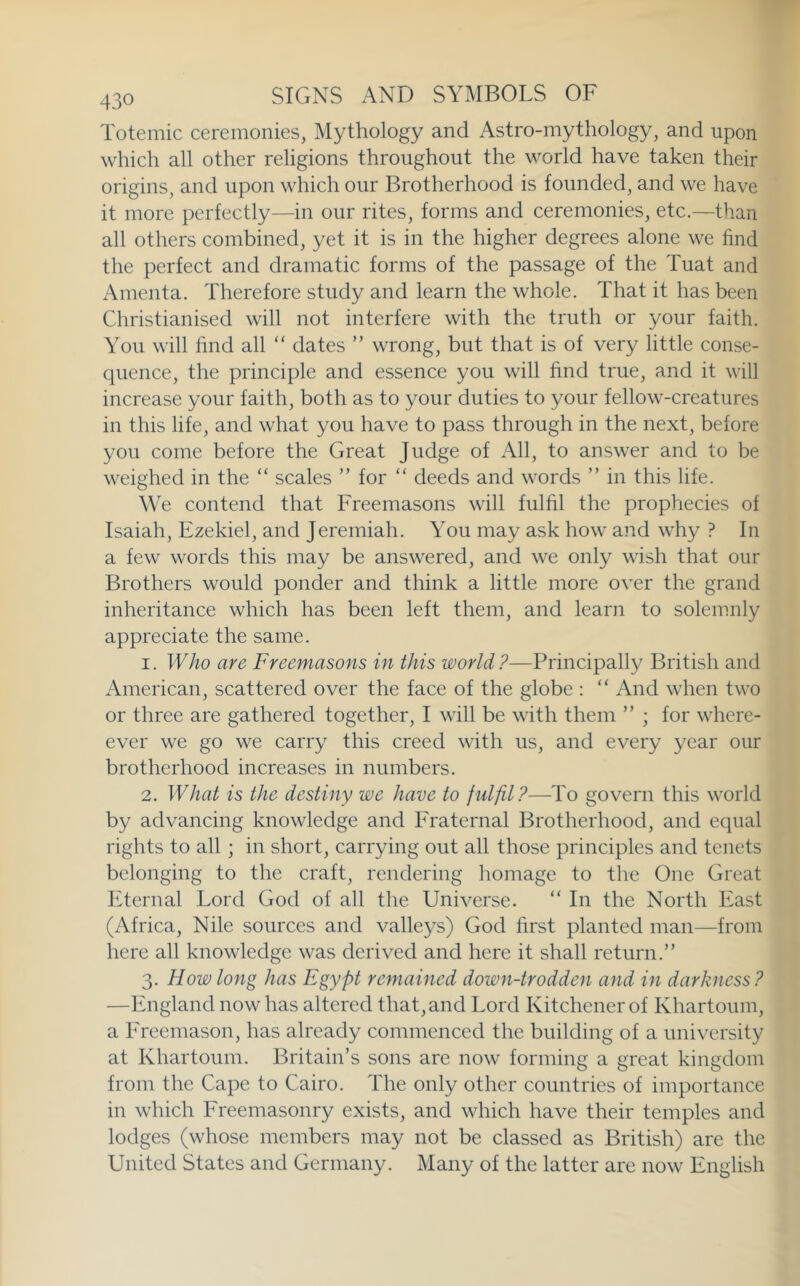 Totemic ceremonies, Mythology and Astro-mythology, and upon which all other religions throughout the world have taken their origins, and upon which our Brotherhood is founded, and we have it more perfectly—in our rites, forms and ceremonies, etc.—than all others combined, yet it is in the higher degrees alone we find the perfect and dramatic forms of the passage of the Tuat and Amenta. Therefore study and learn the whole. That it has been Christianised will not interfere with the truth or your faith. You will find all “ dates ” wrong, but that is of very little conse- quence, the principle and essence you will find true, and it will increase your faith, both as to your duties to your fellow-creatures in this life, and what you have to pass through in the next, before you come before the Great Judge of All, to answer and to be weighed in the “ scales ” for “ deeds and words ” in this life. We contend that Freemasons will fulfil the prophecies of Isaiah, Ezekiel, and Jeremiah. You may ask how and why ? In a few words this may be answered, and we only wish that our Brothers would ponder and think a little more over the grand inheritance which has been left them, and learn to solemnly appreciate the same. 1. Who are Freemasons in this world?—Principally British and American, scattered over the face of the globe : “ And when two or three are gathered together, I will be with them ” ; for whcre- ever we go we carry this creed with us, and every year our brotherhood increases in numbers. 2. What is the destiny we have to fulfil?—To govern this world by advancing knowledge and Fraternal Brotherhood, and equal rights to all ; in short, carrying out all those principles and tenets belonging to the craft, rendering homage to the One Great Eternal Lord God of all the Universe. “ In the North East (Africa, Nile sources and valleys) God first planted man—from here all knowledge was derived and here it shall return.” 3. How long has Egypt remained down-trodden and in darkness? —England now has altered that, and Lord Kitchener of Khartoum, a Freemason, has already commenced the building of a university at Khartoum. Britain’s sons are now forming a great kingdom from the Cape to Cairo. The only other countries of importance in which Freemasonry exists, and which have their temples and lodges (whose members may not be classed as British) are the United States and Germany. Many of the latter are now English