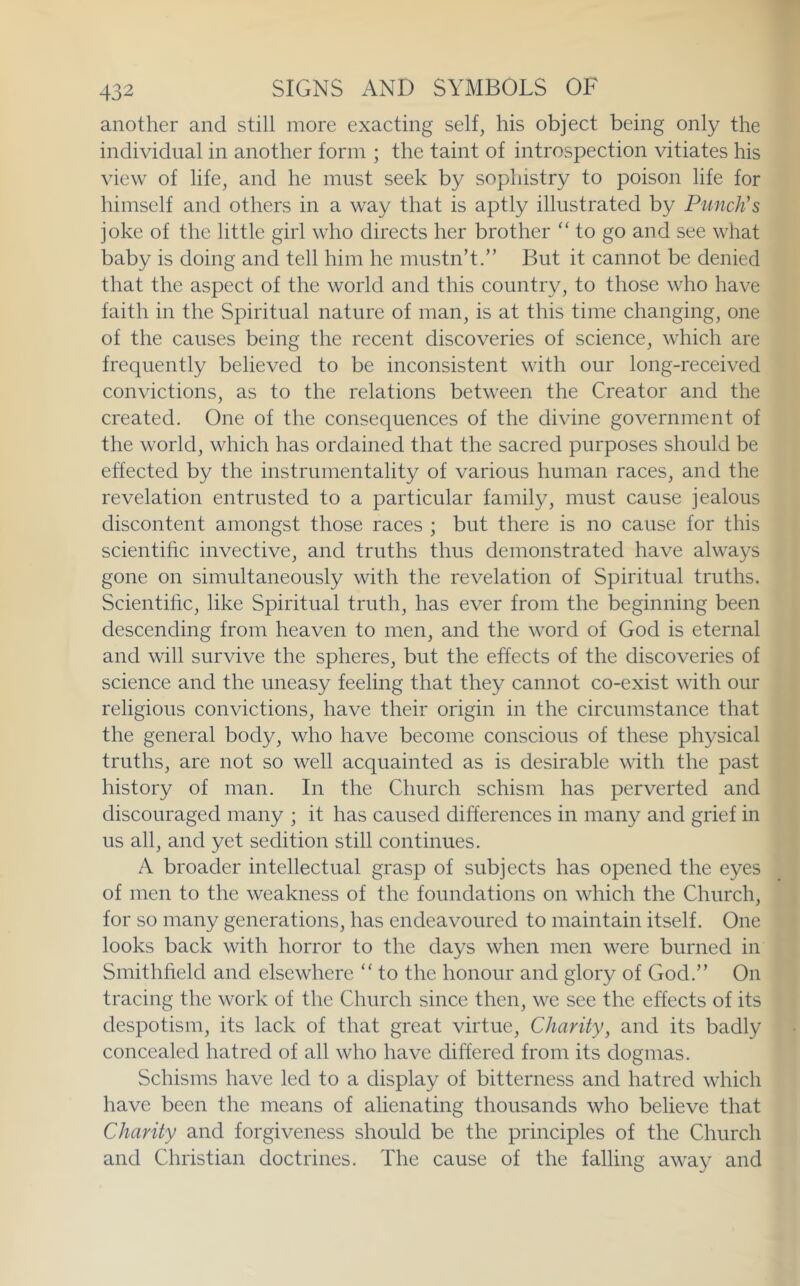 another and still more exacting self^ his object being only the individual in another form ; the taint of introspection vitiates his view of life^ and he must seek by sophistry to poison life for himself and others in a way that is aptly illustrated by Punch's joke of the little girl who directs her brother ‘‘ to go and see what baby is doing and tell him he mustn’t.” But it cannot be denied that the aspect of the world and this country, to those who have faith in the Spiritual nature of man, is at this time changing, one of the causes being the recent discoveries of science, which are frequently believed to be inconsistent with our long-received convictions, as to the relations between the Creator and the created. One of the consequences of the divine government of the world, which has ordained that the sacred purposes should be effected by the instrumentality of various human races, and the revelation entrusted to a particular family, must cause jealous discontent amongst those races ; but there is no cause for this scientific invective, and truths thus demonstrated have always gone on simultaneously with the revelation of Spiritual truths. Scientific, like Spiritual truth, has ever from the beginning been descending from heaven to men, and the word of God is eternal and will survive the spheres, but the effects of the discoveries of science and the uneasy feeling that they cannot co-exist with our religious convictions, have their origin in the circumstance that the general body, who have become conscious of these physical truths, are not so well acquainted as is desirable with the past history of man. In the Church schism has perverted and discouraged many ; it has caused differences in many and grief in us all, and yet sedition still continues. A broader intellectual grasp of subjects has opened the eyes of men to the weakness of the foundations on which the Church, for so many generations, has endeavoured to maintain itself. One looks back with horror to the days when men were burned in Smithfield and elsewhere ‘‘ to the honour and glory of God.” On tracing the work of the Church since then, we see the effects of its despotism, its lack of that great virtue. Chanty, and its badly concealed hatred of all who have differed from its dogmas. Schisms have led to a display of bitterness and hatred which have been the means of alienating thousands who believe that Charity and forgiveness should be the principles of the Church and Christian doctrines. The cause of the falling away and