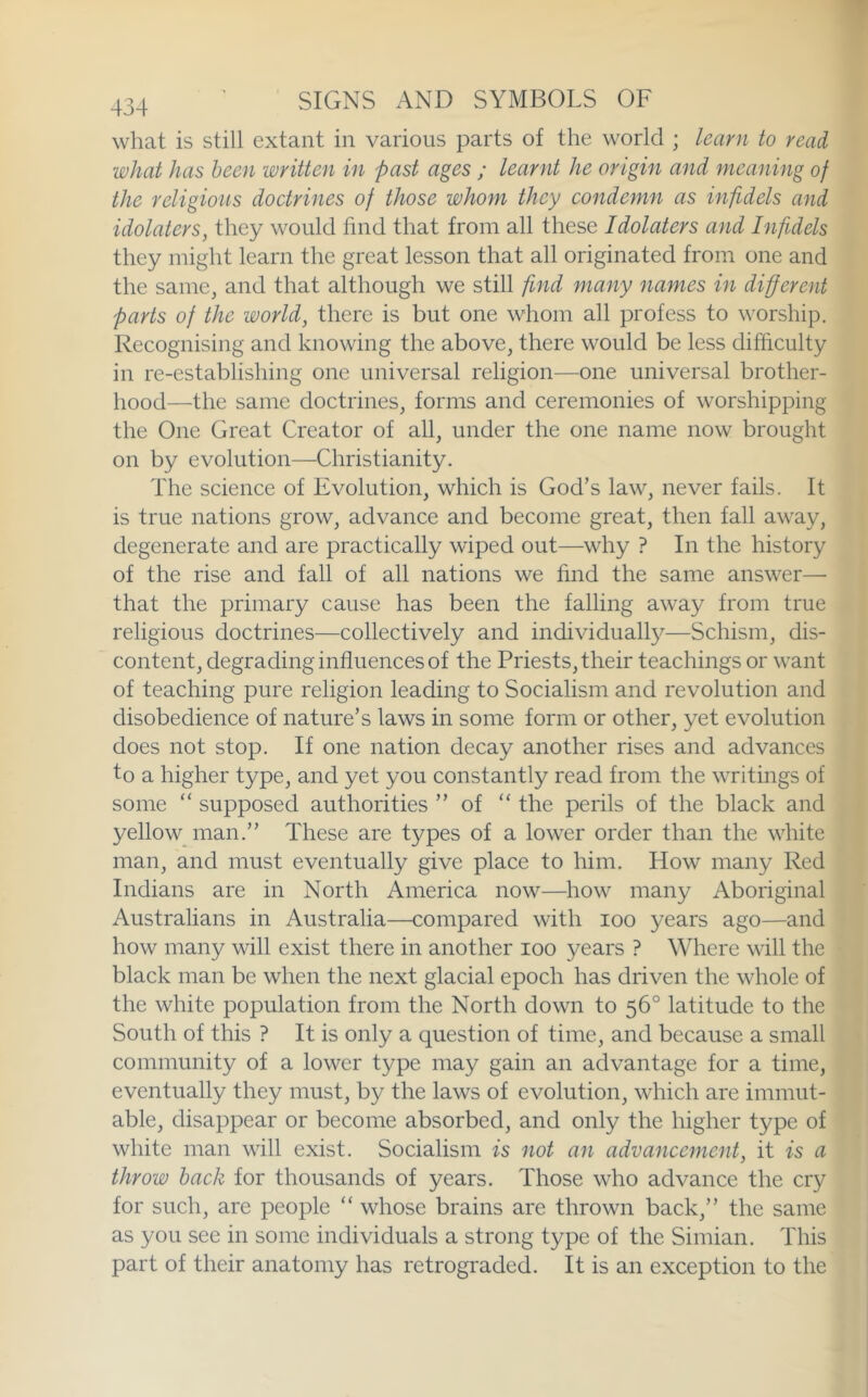 what is still extant in various parts of the world ; learn to read what has been written in past ages ; learnt he origin and meaning of the religious doctrines of those whom they condemn as infidels and idolaters, they would find that from all these Idolaters and Inf dels they might learn the great lesson that all originated from one and the same, and that although we still find many names in different parts of the world, there is but one whom all profess to worship. Recognising and knowing the above, there would be less difficulty in re-establishing one universal religion—one universal brother- hood—the same doctrines, forms and ceremonies of worshipping the One Great Creator of all, under the one name now brought on by evolution—Christianity. The science of Evolution, which is God’s law, never fails. It is true nations grow, advance and become great, then fall away, degenerate and are practically wiped out—why ? In the history of the rise and fall of all nations we find the same answer— that the primary cause has been the falling away from true religious doctrines—collectively and individually—Schism, dis- content, degrading influences of the Priests, their teachings or want of teaching pure religion leading to Socialism and revolution and disobedience of nature’s laws in some form or other, yet evolution does not stop. If one nation decay another rises and advances to a higher type, and yet you constantly read from the writings of some “ supposed authorities ” of “ the perils of the black and yellow man.” These are types of a lower order than the white man, and must eventually give place to him. How many Red Indians are in North America now—how many Aboriginal Australians in Australia—compared with loo years ago—and how many will exist there in another loo years ? Where will the black man be when the next glacial epoch has driven the whole of the white population from the North down to 56° latitude to the South of this ? It is only a question of time, and because a small community of a lower type may gain an advantage for a time, eventually they must, by the laws of evolution, which are immut- able, disappear or become absorbed, and only the higher type of white man will exist. Socialism is not an advancement, it is a throw hack for thousands of years. Those who advance the cry for such, are people “ whose brains are thrown back,” the same as you see in some individuals a strong type of the Simian. This part of their anatomy has retrograded. It is an exception to the