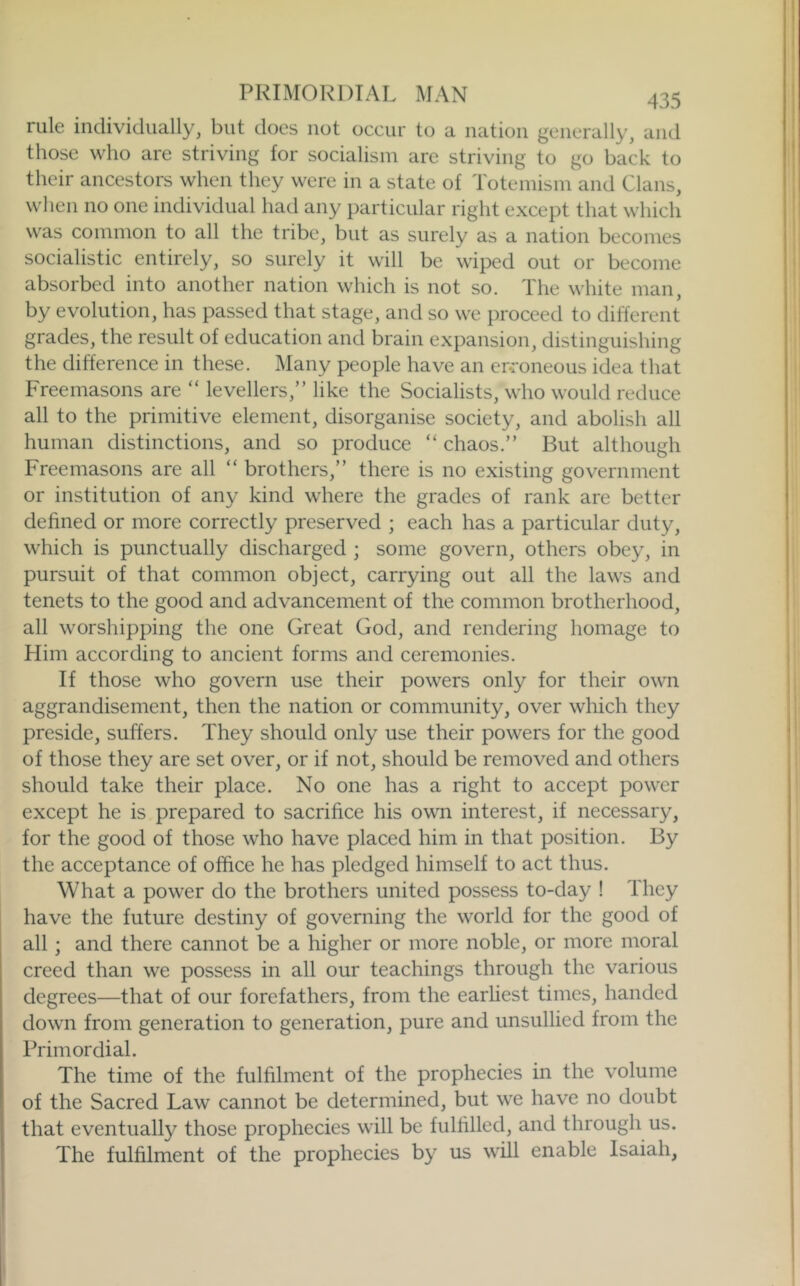 PRIMORDIAL MAN 435 rule individually, but does not occur to a nation generally, and those who are striving for socialism are striving to go back to their ancestors when they were in a state of Totemism and Clans, when no one individual had any particular right except that which was common to all the tribe, but as surely as a nation becomes socialistic entirely, so surely it will be wiped out or become absorbed into another nation which is not so. The white man, by evolution, has passed that stage, and so we proceed to different grades, the result of education and brain expansion, distinguishing the difference in these. Many people have an erroneous idea that Freemasons are “ levellers,” like the Socialists, who would reduce all to the primitive element, disorganise society, and abolish all human distinctions, and so produce “ chaos.” But although Freemasons are all “ brothers,” there is no existing government or institution of any kind where the grades of rank are better defined or more correctly preserved ; each has a particular duty, which is punctually discharged ; some govern, others obey, in pursuit of that common object, carrying out all the laws and tenets to the good and advancement of the common brotherhood, all worshipping the one Great God, and rendering homage to Him according to ancient forms and ceremonies. If those who govern use their powers only for their own aggrandisement, then the nation or community, over which they preside, suffers. They should only use their powers for the good of those they are set over, or if not, should be removed and others should take their place. No one has a right to accept power except he is prepared to sacrifice his own interest, if necessary, for the good of those who have placed him in that position. By the acceptance of office he has pledged himself to act thus. What a power do the brothers united possess to-day ! They have the future destiny of governing the world for the good of all; and there cannot be a higher or more noble, or more moral creed than we possess in all our teachings through the various degrees—that of our forefathers, from the earliest times, handed down from generation to generation, pure and unsullied from the Primordial. The time of the fulfilment of the prophecies in the volume of the Sacred Law cannot be determined, but we have no doubt that eventually those prophecies will be fulfilled, and through us. The fulfilment of the prophecies by us will enable Isaiah, 1