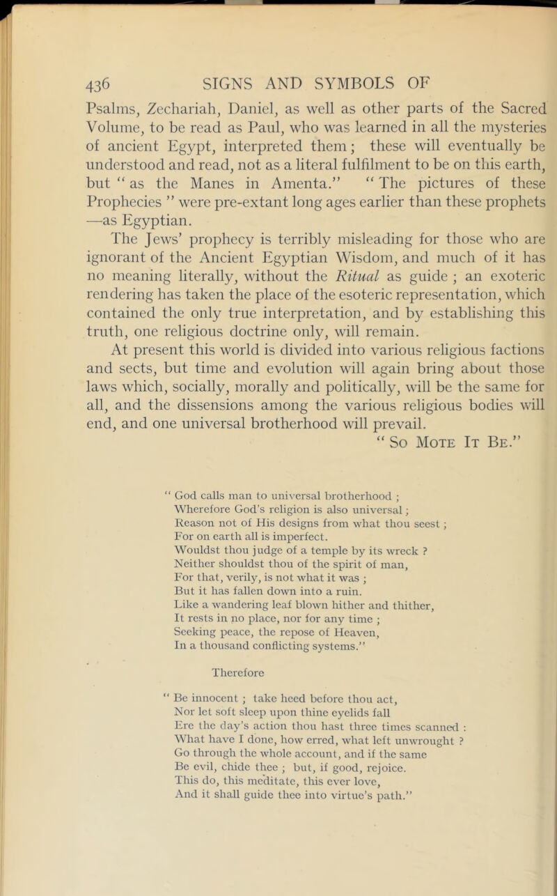 Psalms, Zechariah, Daniel, as well as other parts of the Sacred Volume, to be read as Paul, who was learned in all the mysteries of ancient Egypt, interpreted them; these will eventually be understood and read, not as a literal fulfilment to be on this earth, but ‘‘ as the Manes in Amenta.” “ The pictures of these Prophecies ” were pre-extant long ages earlier than these prophets —as Egyptian. The Jews’ prophecy is terribly misleading for those who are ignorant of the Ancient Egyptian Wisdom, and much of it has no meaning literally, without the Ritual as guide ; an exoteric rendering has taken the place of the esoteric representation, which contained the only true interpretation, and by establishing this truth, one religious doctrine only, will remain. At present this world is divided into various religious factions and sects, but time and evolution will again bring about those laws which, socially, morally and politically, will be the same for all, and the dissensions among the various religious bodies will end, and one universal brotherhood will prevail. “ So Mote It Be.” “ God calls man to universal brotherhood ; Wherefore God’s religion is also universal; Reason not of His designs from what thou seest; For on earth all is imperfect. Wouldst thou judge of a temple by its wreck ? Neither shouldst thou of the spirit of man. For that, verily, is not what it was ; But it has fallen down into a ruin. Like a wandering leaf blown hither and thither. It rests in no place, nor for any time ; Seeking peace, the repose of Heaven, In a thousand conflicting systems.” Therefore ” Be innocent ; take heed before thou act. Nor let soft sleep upon thine eyelids fall Ere the day’s action thou hast three times scanned ; What have I done, how erred, what left unwrought ? Go through the whole account, and if the same Be evil, chide thee ; but, if good, rejoice. This do, this meditate, this ever love. And it shall guide thee into virtue’s path.”