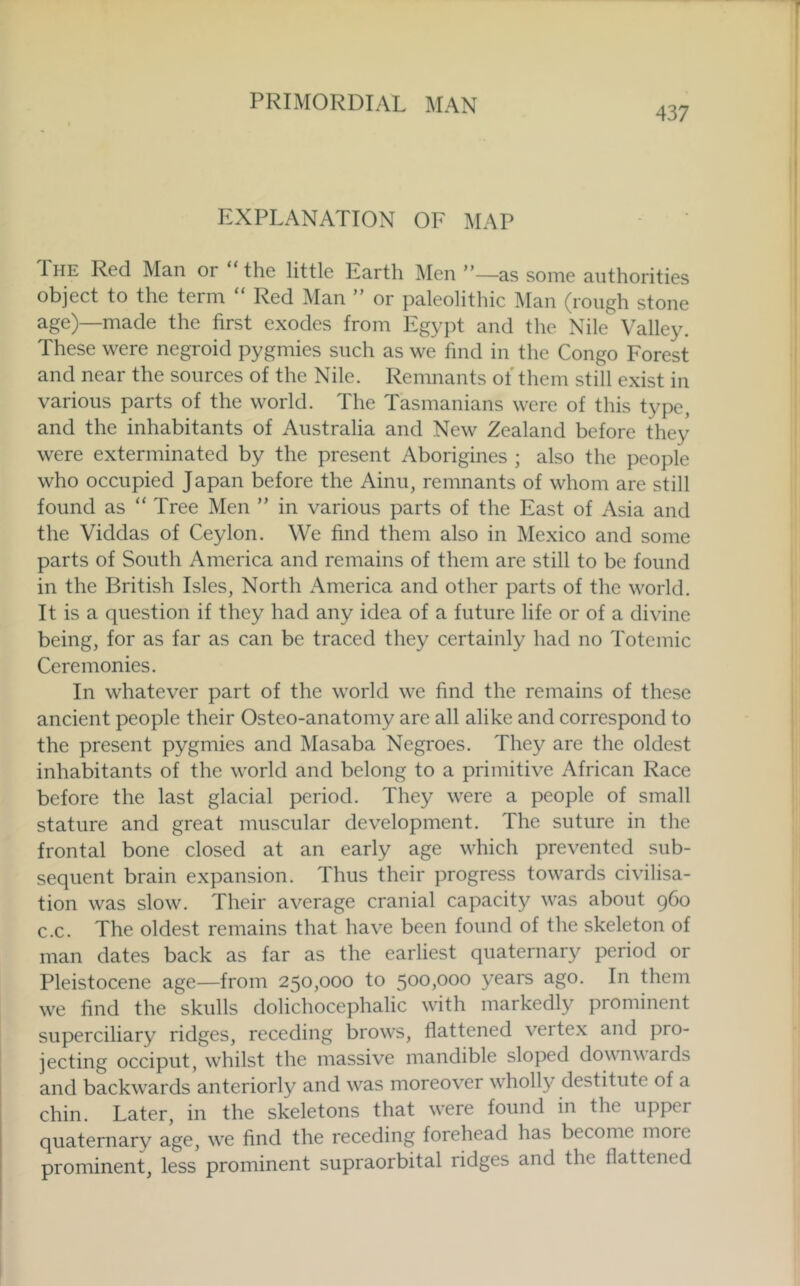 437 EXPLANATION OF MAP The Red Man or the little Earth ]\Ien ”—as some authorities object to the term “ Red ]\Ian ” or paleolithic Man (rough stone age)—made the first exodes from Egypt and the Nile Valley. These were negroid pygmies such as we find in the Congo Forest and near the sources of the Nile. Remnants ol them still exist in various parts of the world. The Tasmanians were of this type, and the inhabitants of Australia and New Zealand before they were exterminated by the present Aborigines ; also the people who occupied Japan before the Ainu, remnants of whom are still found as “Tree Men ” in various parts of the East of Asia and the Viddas of Ceylon. We find them also in Mexico and some parts of South America and remains of them are still to be found in the British Isles, North America and other parts of the world. It is a question if they had any idea of a future life or of a divine being, for as far as can be traced they certainly had no Totemic Ceremonies. In whatever part of the world we find the remains of these ancient people their Osteo-anatomy are all alike and correspond to the present pygmies and Masaba Negroes. They are the oldest inhabitants of the world and belong to a primitive African Race before the last glacial period. They were a people of small stature and great muscular development. The suture in the frontal bone closed at an early age which prevented sub- sequent brain expansion. Thus their progress towards civilisa- tion was slow. Their average cranial capacity was about 960 c.c. The oldest remains that have been found of the skeleton of man dates back as far as the earliest quaternary period or Pleistocene age—from 250,000 to 500,000 years ago. In them we find the skulls dolichocephalic with markedly prominent superciliary ridges, receding brows, flattened vertex and pro- jecting occiput, whilst the massive mandible sloped downwards and backwards anteriorly and w’^as moreover wholly destitute of a chin. Later, in the skeletons that w'ere found in the upper quaternary age, w'e find the receding forehead has become more prominent, less prominent supraorbital ridges and the flattened