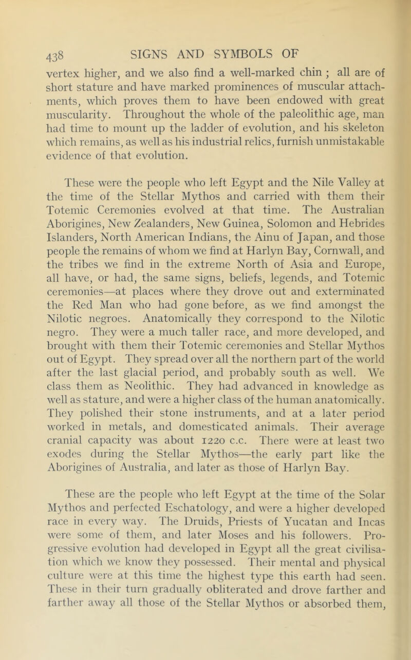 vertex higher, and we also find a well-marked chin ; all are of short stature and have marked prominences of muscular attach- ments, which proves them to have been endowed with great muscularity. Throughout the whole of the paleolithic age, man had time to mount up the ladder of evolution, and his skeleton which remains, as well as his industrial relics, furnish unmistakable evidence of that evolution. These were the people who left Egypt and the Nile Valley at the time of the Stellar Mythos and carried with them their Totemic Ceremonies evolved at that time. The Australian Aborigines, New Zealanders, New Guinea, Solomon and Hebrides Islanders, North American Indians, the Ainu of Japan, and those people the remains of whom we find at Harlyn Bay, Cornwall, and the tribes we find in the extreme North of Asia and Europe, all have, or had, the same signs, beliefs, legends, and Totemic ceremonies—at places where they drove out and exterminated the Red Man who had gone before, as we find amongst the Nilotic negroes. Anatomically they correspond to the Nilotic negro. They were a much taller race, and more developed, and brought with them their Totemic ceremonies and Stellar Mythos out of Egypt. They spread over all the northern part of the world after the last glacial period, and probably south as well. We class them as Neolithic. They had advanced in knowledge as well as stature, and were a higher class of the human anatomically. They polished their stone instruments, and at a later period worked in metals, and domesticated animals. Their average cranial capacity was about 1220 c.c. There were at least two exodes during the Stellar Mythos—the early part like the Aborigines of Australia, and later as those of Harlyn Bay. These are the people who left Egypt at the time of the Solar Mythos and perfected Eschatology, and were a higher developed race in every way. The Druids, Priests of Yucatan and Incas were some of them, and later Moses and his followers. Pro- gressive evolution had developed in Egypt all the great civilisa- tion which we know they possessed. Their mental and physical culture were at this time the highest type this earth had seen. These in their turn gradually obliterated and drove farther and farther away all those of the Stellar Mythos or absorbed them.