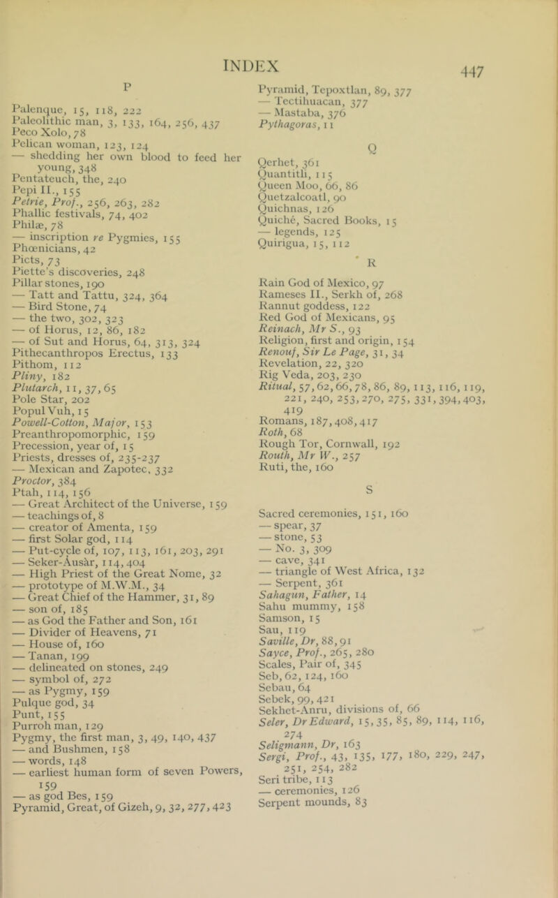 447 p Palenque, 15, n8, 222 Paleolithic man, 3, 133, 164, 256, 437 I’eco Xolo, 78 I'clican woman, 123, 124 — shedding her own blood to feed her yc’ung, 348 Pentateuch, the, 240 Pepi II., 155 Petrie, Prof., 256, 263, 282 Phallic festivals, 74, 402 Philae, 78 — inscription re Pygmies, 155 Phoenicians, 42 Piets, 73 Piette’s discoveries, 248 Pillar stones, 190 — Tatt and Tattu, 324, 364 — Bird Stone, 74 — the two, 302, 323 — of Horus, 12, 86, 182 — of Sut and Horus, 64, 313, 324 Ihthecanthropos Erectus, 133 Pithom, 112 Pliny, 182 Plutarch, 11, 37, 65 Pole Star, 202 Popul Vuh, 15 Powell-Cotton, Major, 153 Preanthropomorphic, 159 Precession, year of, 15 I’riests, dresses of, 235-237 — Me.xican and Zapotec, 332 Proctor, 384 Ptah,114,156 — Great Architect of the Universe, 159 — teachings of, 8 — creator of Amenta, 159 — first Solar god, 114 — Put-cycle of, 107, 113, 161, 203, 291 — Seker-Auskr, 114, 404 — High Priest of the Great Nome, 32 — prototype of M.W.M., 34 — Great Chief of the Hammer, 31,89 — son of, 185 — as God the Father and Son, 161 — Divider of Heavens, 71 — House of, 160 — Tanan, 199 — delineated on stones, 249 — symbol of, 272 — as Pygmy, 159 Pulque god, 34 Punt, 155 Purrohman, 129 Pygmy, the first man, 3, 49, 140, 437 — and Bushmen, 158 — words, 148 — earliest human form of seven Powers, 159 — as god Bes, 159 Pyramid, Great, of Gizeh, 9, 32, 277, 423 Pyramid, Tepoxtlan, 89, 377 — Tectihuacan, 377 — Mastaba, 376 Pythagoras, 11 Q Qerhet, 361 Quantitli, 115 yueen Moo, 66, 86 Quetzalcoatl, 90 yuichnas, 126 yuiche. Sacred Books, 15 — legends, 125 Quirigua, 15, 112 ' R Rain God of Mexico, 97 Rameses 11., Serkh of, 268 Rannut goddess, 122 Red God of Mexicans, 95 Reinach, Mr S., 93 Religion, first and origin, 154 Renouf, Sir Le Page, 31,34 Revelation, 22, 320 Rig Veda, 203, 230 Ritual, 57, 62, 66, 78, 86, 89, 113, 116, 119, 221, 240, 253,270, 275,331,394,403, 419 Romans, 187,408,417 Roth, 68 Rough Tor, Cornwall, 192 Routh, Mr W., 257 Ruti, the, 160 S Sacred ceremonies, 151, 160 — spear, 37 — stone, 53 — No. 3, 309 — cave, 341 — triangle of West Africa, 132 — Serpent, 361 Sahagun, Father, 14 Sahu mummy, 158 Samson, 15 Sail, 119 Saville, Dr, 88, 91 Sayce, Prof., 265, 280 Scales, Pair of, 345 Seb,62,124, 160 Sebau,64 Sebek,99,42i Sekhet-Anru, divisions of, 66 Seler, Dr Edward, 15,35, 85, 89, ii4, 116, 274 Seligmann, Dr, 163 Sergi, Prof., 43, i35, U7, 180, 229, 247, 251, 254, 282 Seri tribe, 113 — ceremonies, 126 Serpent mounds, 83