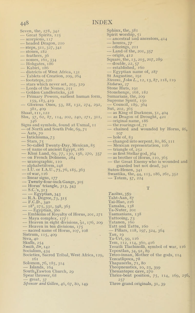 Seven,the, 278, 342 — Great Spirits, 125 — scorpions, 117 — headed Dragon,210 — steps, 311,327, 341 — stones, 182 — feathers, 36 — nomes, 161, 334 — flohgates, 186 — Kabiri, 186 — districts of West Africa, 131 — Tablets of Creation, 209, 264 — footsteps, 220 — stars which never set, 203, 329 — Lords of the Nomes, 251 — Golden Candlesticks, 328 — Primary Powers, earliest human form, 159,i83>4I9 — Glorious Ones, 53, 88, 132, 274, 292, 381, 409 Shaat, 111,122 Shu, 57, 62, 87, 114, 202, 240, 271, 311, 346 Signs and symbols, found at Uxmal, 11 — of North and South Pole, 69, 71 — Aats, 70 — Intichiuma, 73 — Stars, 75 — So-called Twenty-Day, Mexican, 85 — of name of ancient Egypt, 186 — Khui Land, 69, 77, 130, 156, 270, 357 — on French Dolmens, 284 — uranographic, no — alphabetiform, 248 — I.U. or I.A.U., 75, 76, 185, 363 — of war, 116 — linear signs, 177 — Twenty-four-inch Gauge, 305 — Horus’ triangle, 313, 343 — S.C.’s,3i3 Egyptian, 343 — R.A. Degree, 73,315 — F.C.D., 340 — 18°, 275, 331, 348,363 Egyptian, 360 — Emblems of Royalty of Horus, 201, 271 — Maya complex, 177 1 — Heaven in eight divisions, 91, 176, 209 — Heaven in ten divisions, 175 — sacred name of Horus, 107, 108 Sistrum, 115, 409 Siva, 40 Skulls, 254 Smith, Dr, 142 Socialism, 434 Societies, Sacred Tribal, West Africa, 129, 161 Solomon, 76, 185, 314 — Islands, 164 SouthjTawton Church, 29 Spear thrower, 68 — great, 37 Spencer and Gillen, 46, 67, 80, 149 Sphinx, the, 381 Spirit worship, 51 — ancestral and ancestors, 414 — houses, 77 — offerings, 211 — Land of the, 201, 357 — origin, 412 Square, the, 13, 203, 207, 289 — double, 22, 57 — established, 160 — Egyptian name of, 287 St Augustine, 191 Stevens, John L., 12, 13, 87, 118, 119 StobcBus, 27 Stone Huts, 191 Stonehenge, 168, 182 Sumarians, the, 209 Siqoreme Spirit, 150 — Council, 189, 364 Sut, 202, 365 — as King of Darkness, 51,404 — as Dragon of Di'ought, 421 —■ original name, 186 — the roarings of, 71 — chained and wounded by Horus, 86, 107 — hole of, 83 — changed into serpent. 80, 86, 111 — Mexican representation, 116 — triangle of, 252 — as first Stellar god, 364 — as brother of Horus, 110, 365 — the Great Enemy who is wounded and guarded but not dead, 341 Suten-Henen, 341 Swastika, the, 44, 115, 186, 261, 352 — Totem, 57, 224 T Tacitus, 359 Taht-Aan, 87 Tai-Hao, 216 Tamahu, 138 Ta-Nuter, 201 Tasmanians, 138 Tattooing, 73 Tatanen, 160 Tatt and Tattu, 160 — Pillars, 118, 197, 324, 364 Tail, 19 Ta-Urt, 99, 116 Tern, 112,114, 360, 416 Teoatli Tlachinolli, symbol of war, 116 Tepoxtlan, 34, 91, 89 Teteo-innan, Mother of the gods, 114 Tezcatlipoca, 78 Thapauerlu, 71, 80 Theopneustics, 10, 23, 399 Theuantepec cave, 270 Thrice-bent position, 75, 114, 169, 256, 257 Three grand oidginals, 31, 39