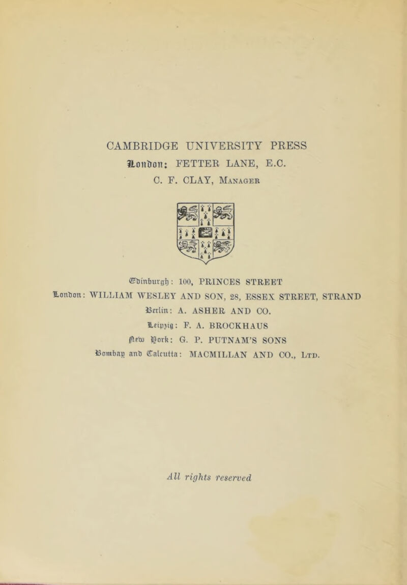 CAMBRIDGE UNIVERSITY PRESS aotlUon: FETTER LANE, E.C. C. F. CLAY, Manager CFtiinbureb: 100, PRINCES STREET Uonbon: WILLIAM WESLEY AND SON, 28, ESSEX STREET, STRAND IScrlin: A. ASHER AND CO. Ifipjia: R A. BROCKHAUS fllfh) gorfc: G. P. PUTNAM’S SONS Dombau nnb Cnkutta; MACMILLAN AND CO., Ltd. All rights reserved