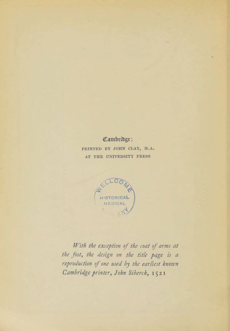 (Cambridge: PRINTED BY JOHN CLAY, M.A. AT THE UNIVERSITY PRESS ^ A ( historical I MEDICAL j With the exception of the coat of arms at the foot, the design on the title page is a reproduction of one used by the earliest known Cambridge printer, John Siberch, 1521