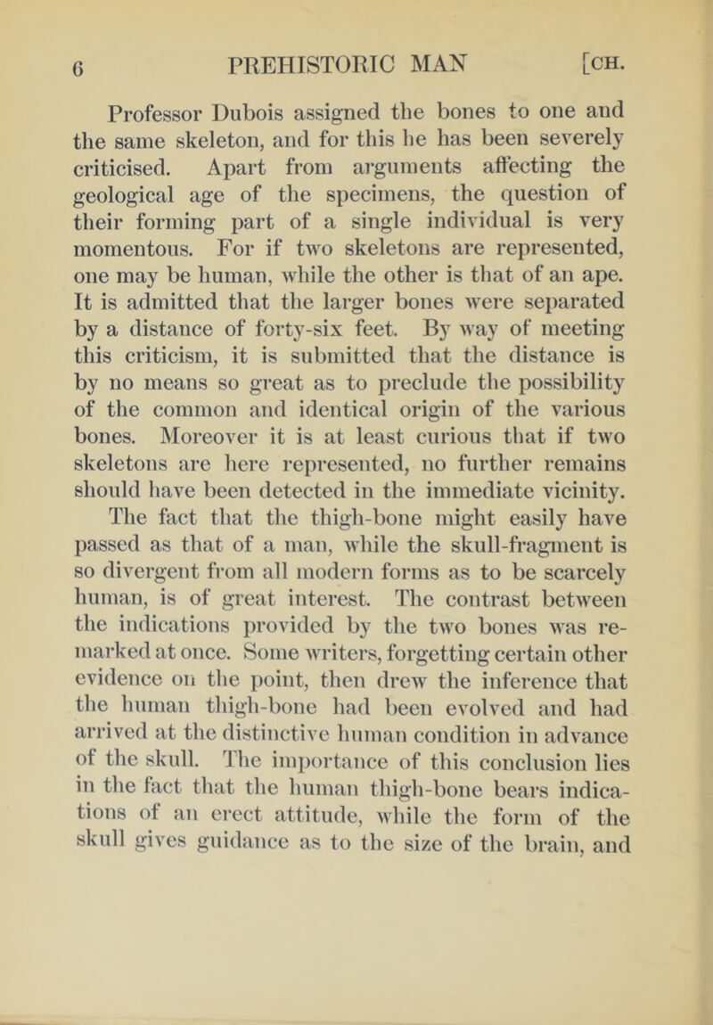 Professor Dubois assigned the bones to one and the same skeleton, and for this he has been severely criticised. Apart from ai*guments aftecting the geological age of the specimens, the question of their forming part of a single individual is very momentous. For if two skeletons are represented, one may be human, while the other is that of an ape. It is admitted that the larger bones were separated by a distance of forty-six feet. By way of meeting this criticism, it is submitted that the distance is by no means so great as to preclude the possibility of the common and identical origin of the various bones. Moreover it is at least curious that if two skeletons are here represented, no further remains should have been detected in the immediate vicinity. The fact that the thigh-bone might easily have passed as that of a man, while the skull-fragment is so divergent from all modern forms as to be scarcely human, is of great interest. The contrast between the indications provided by the two bones was re- marked at once. Some writers, forgetting certain other evidence on the point, then drew the inference that the human thigh-bone had been evolved and had arrived at the distinctive human condition in advance of the skull. The importance of this conclusion lies in the fact that the human thigh-bone bears indica- tions of an erect attitude, while the form of the skull gives guidance as to the size of the brain, and