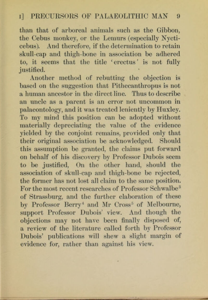 than that of arboreal animals such as the Gibbon, the Cebiis monkey, or the Lemurs (especially Nycti- cebns). And therefore, if the deteianination to retain skull-cap and thigh-bone in association be adhered to, it seems that the title ‘erectns’ is not fully justified. Another method of rebutting the objection is based on the suggestion that Pithecanthropus is not a human ancestor in the direct line. Thus to describe an uncle as a parent is an error not uncommon in palaeontology, and it was treated leniently by Huxley. To my mind this position can be adopted without materially depreciating the value of the evidence yielded by the conjoint remains, provided only that their original association be acknowledged. Should this fissumption be granted, the claims put forward on behalf of his discovery by Professor Dubois seem to be justified. On the other hand, should the association of skull-cap and thigh-bone be rejected, the former has not lost all claim to the same position. For the most recent researches of Professor Schwalbe® of Strassburg, and the further elaboration of these by Professor Berry^ and Mr Cross® of Melbourne, support Professor Dubois’ view. And though the objections may not have been finally disposed of, a review of the literature called forth by Professor Dubois’ publications will shew' a slight margin of evidence for, rather than against his view.