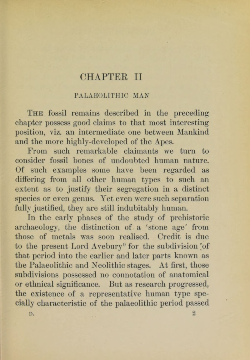 PALAEOLITHIC MAN The fossil remains described in the preceding chapter possess good claims to that most interesting position, viz. an intermediate one between Mankind and the more highly-developed of the Apes. From such remarkable claimants we turn to consider fossil bones of undoubted human nature. Of such examples some have been regarded as differing from all other human types to such an extent as to justify their segregation in a distinct species or even genus. Yet even were such separation fully justified, they are still indubitably human. In the early phases of the study of prehistoric archaeology, the distinction of a ‘stone age’ from those of metals was soon realised. Credit is due to the present Lord Avebury® for the subdivision [of that period into the earlier and later parts known as the Palaeolithic and Neolithic stages. At first, those subdivisions possessed no connotation of anatomical or ethnical significance. But as research progressed, the existence of a representative human type spe- cially characteristic of the palaeolithic period passed 2 D.