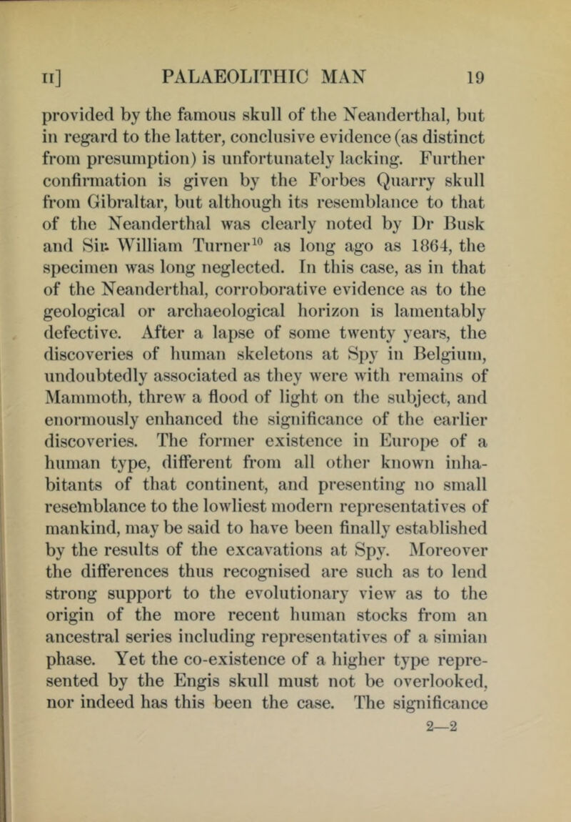 provided by the famous skull of the Neanderthal, but in regard to the latter, coneliisive evidence (as distinct from presumption) is unfortunately lacking. Further confirmation is given by the Forbes Quarry skull from Gibraltar, but although its resemblance to that of the Neanderthal was clearly noted by Dr Dusk and Siu William Turner^” as long ago as 1864, the specimen was long neglected. In this case, as in that of the Neanderthal, corroborative evidence as to the geological or archaeological horizon is lamentably defective. After a lapse of some twenty years, the discoveries of human skeletons at Spy in Belgium, undoubtedly associated as they were with remains of Mammoth, threw a fiood of light on the subject, and enormously enhanced the significance of the earlier discoveries. The former existence in Europe of a human type, different from all other known inha- bitants of that continent, and presenting no small reselnblance to the lowliest modern representatives of mankind, may be said to have been finally established by the results of the excavations at Spy. Moreover the differences thus recognised are such as to lend strong support to the evolutionary view as to the origin of the more recent human stocks from an ancestral series including representatives of a simian phase. Yet the co-existence of a higher type repre- sented by the Engis skidl must not be overlooked, nor indeed has this been the case. The significance 2—2