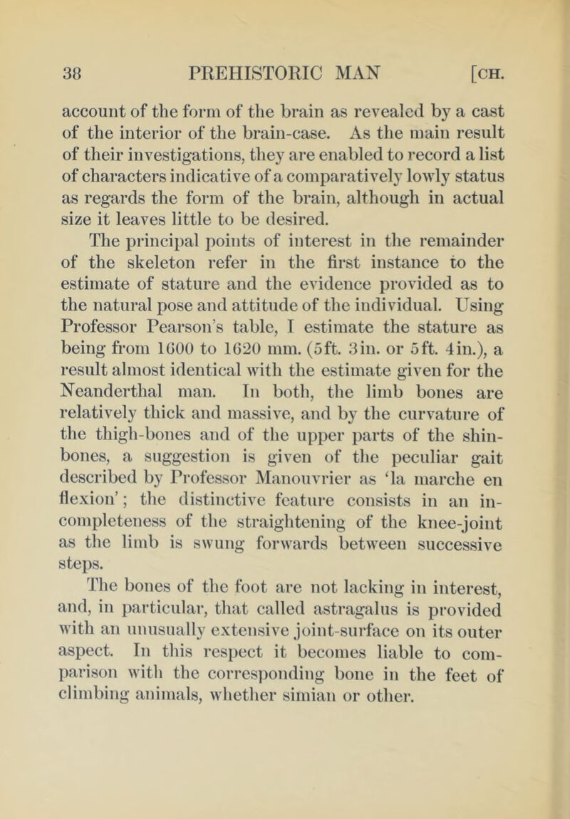 account of the form of the brain as revealed by a cast of the interior of the brain-case. As the main result of their investigations, they are enabled to record a list of characters indicative of a comparatively lowly status as regards the form of the brain, although in actual size it leaves little to be desired. The principal points of interest in the remainder of the skeleton refer in the first instance to the estimate of stature and the evidence provided as to the natural pose and attitude of the individual. Using Professor Pearson’s table, I estimate the stature as being from 1(300 to 1620 mm. (oft. 3in. or 5ft. 4in.), a result almost identical with the estimate given for the Neanderthal man. In both, the limb bones are relatively thick and massive, and by the curvature of the thigh-bones and of the upper parts of the shin- bones, a suggestion is given of the peculiar gait described by Professor Manouvrier as Ta marche en flexion’; the distinctive feature consists in an in- completeness of the straightening of the knee-joint as the limb is swung forwards between successive steps. The bones of the foot are not lacking in interest, and, in particular, that called astragalus is provided with an unusually extensive joint-surface on its outer aspect. In this respect it becomes liable to com- parison with the corres])onding bone in the feet of climbing animals, whether simian or other.