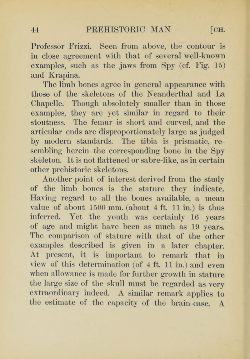 Professor Frizzi. Seen from above, the contour is in close agreement with that of several well-known examples, such as the jaws from Spy (cf. Fig. If)) and Krapina. The limb bones agree in general appearance with those of the skeletons of the Neanderthal and La Chapelle. Though absolutely smaller than in those examples, they are yet similar in regard to their stoutness. The femur is short and curved, and the articular ends are disproportionately large as judged by modern standards. The tibia is prismatic, re- sembling herein the corresponding bone in the Spy skeleton. It is not flattened or sabre-like, as in certain other prehistoric skeletons. Another point of interest derived from the study of the limb bones is the stature they indicate. Having regard to all the bones available, a mean value of about 1500 mm. (about 4 ft. 11 in.) is thus inferred. Yet the youth was certainly 10 years of age and might have been as much as 19 years. The comparison of stature with that of the other examples described is given in a later chapter. At present, it is important to remark that in view of this determination (of 4 ft. 11 in.) and even when allowance is made for further growth in stature the large size of the skull must be regarded as very extraordinary indeed. A similar 1‘emark applies to the estimate of the capacity of the brain-case. A