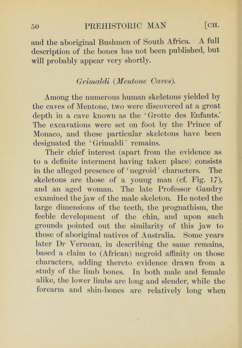 and the aboriginal Bushmen of South Africa. A full description of the bones has not been published, but will probably appear very shortly. Grimaldi {Memtone Cace^. Among the numerous human skeletons yielded by the caves of Mentone, two were discovered at a great depth in a cave known as the ‘ Grotte des Enfants.’ The excavations were set on foot by the Prince of Monaco, and these particular skeletons have been designated the ‘ Grimaldi ’ remains. Their chief interest (apart from the evidence as to a definite interment having taken place) consists in the alleged presence of ‘ negroid ’ characters. The skeletons are those of a young man (cf. Fig. 17), and an aged woman. The late Professor Gaudry examined the jaw of the male skeleton. He noted the large dimensions of the teeth, the prognathism, the feeble development of the chin, and upon such grounds pointed out the similarity of this jaw to those of aboriginal natives of Australia. Some years later Dr Verneau, in describing the same remains, based a claim to (African) negroid affinity on those characters, adding thereto evidence drawn from a study of the limb bones. In both male and female alike, the lower limbs are long and slender, while the forearm and shin-bones are relatively long when