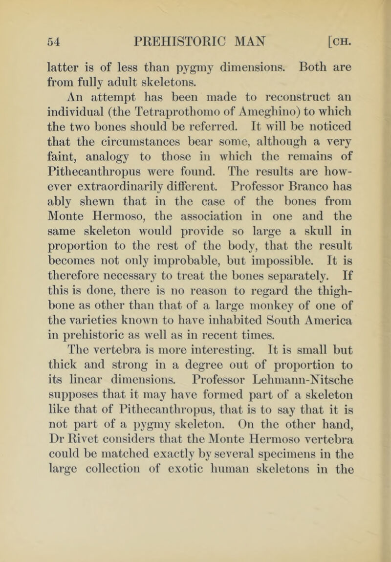 latter is of less than pygmy dimensions. Both are from folly adult skeletons. An attempt has been made to reconstruct an individual (the Tetraprothomo of Ameghino) to which the two bones should be referred. It will be noticed that the circumstances bear some, although a very faint, analogy to those in which the remains of Pithecanthropus were found. The results are how- ever extraordinarily different. Professor Branco has ably shewn that in the case of the bones from Monte Hermoso, the association in one and the same skeleton would provide so large a skull in proportion to the rest of the body, that the result becomes not only improbable, but impossible. It is therefore necessary to treat the bones separately. If this is done, there is no reason to regard the thigh- bone as other than that of a large monkey of one of the varieties known to have inhabited South America in prehistoric as well as in recent times. The vertebra is more interesting. It is small but thick and strong in a degree out of proportion to its linear dimensions. Professor Lehmann-Nitsche supposes that it may have formed part of a skeleton like that of Pithecanthropus, that is to say that it is not part of a pygmy skeleton. On the other hand, Dr Rivet considers that the Monte Ilermoso vertebra could be matched exactly by several specimens in the large collection of exotic human skeletons in the