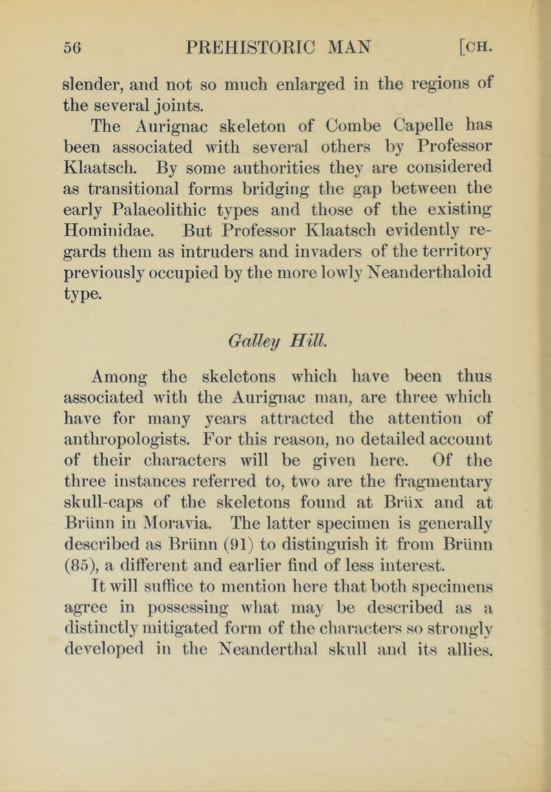 slender, and not so much enlarged in the regions of the several joints. The Aiirignac skeleton of Combe Capelle has been associated with several others by Professor Klaatsch. By some authorities they are considered as transitional forms bridging the gap between the early Palaeolithic types and those of the existing Hominidae. But Professor Klaatsch evidently re- gards them as intruders and invadei*s of the territory previously occupied by the more lowly Xeanderthaloid type. Galley Hill. Among the skeletons which have been thus associated with the Aurignac man, are three which have for many years attracted the attention of anthropologists. For this reason, no detailed account of their characters will be given here. Of the three instances referred to, two are the fragmentary skull-caps of the skeletons found at Briix and at Briinn in Moravia. The latter specimen is generally described as Briinn (91) to distinguish it from Briinn (85), a different and earlier find of less interest. It will suffice to mention here that both specimens agree in possessing what may be described as a distinctly mitigated form of the characters so strongly developed in the Xeanderthal skull and its allies.