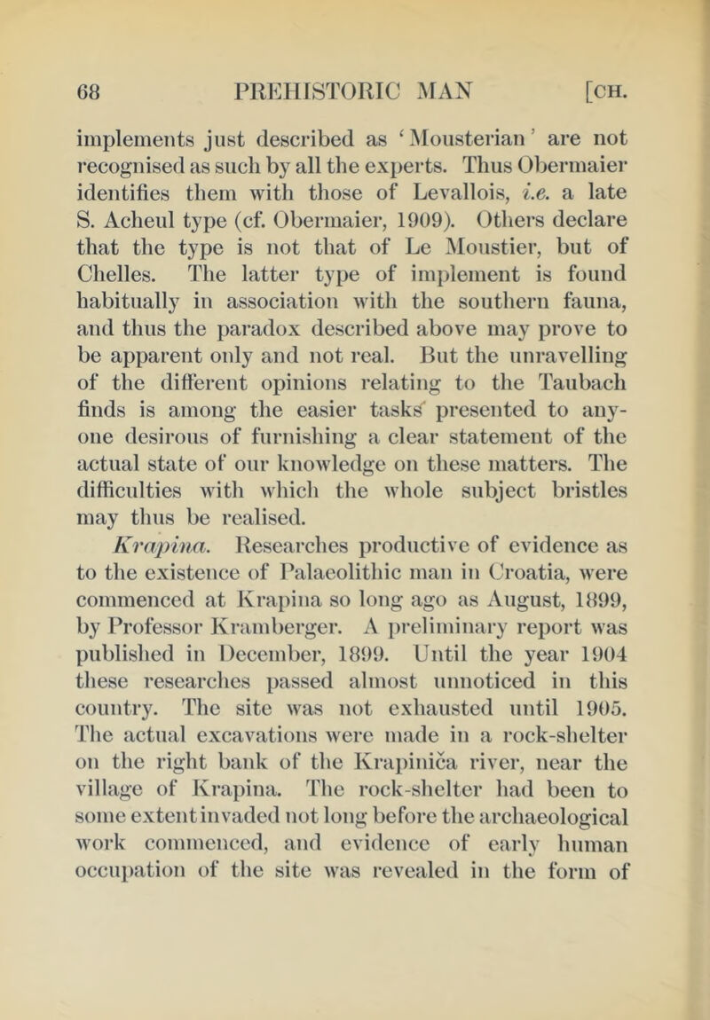 implements just described as ‘Mousterian’ are not recognised as such by all the experts. Thus Obermaier identifies them with those of Levallois, i.e. a late S. Acheul type (cf. Obermaier, 1909). Others declare that the type is not that of Le Moustier, but of Chelles. The latter type of implement is found habitually in association with the southern fauna, and thus the paradox described above may prove to be apparent only and not real. But the unravelling of the difterent opinions relating to the Taubach finds is among the easier tasks presented to any- one desirous of furnishing a clear statement of the actual state of our knowledge on these matters. The difficulties with which the whole subject bristles may thus be realised. Krapina. Researches productive of evidence as to the existence of Palaeolithic man in (Jroatia, were commenced at Krapina so long ago as August, 1899, by Professor Krambergcr. A preliminary report was published in December, 1899. Until the year 1904 these researches passed almost unnoticed in this country. The site was not exhausted until 1905. The actual excavations were made in a rock-shelter on the right bank of the Krapinica river, near the village of Krapina. The rock-shelter had been to some extent invaded not long before the archaeological work commenced, and evidence of early human occui)ation of the site was revealed in the form of