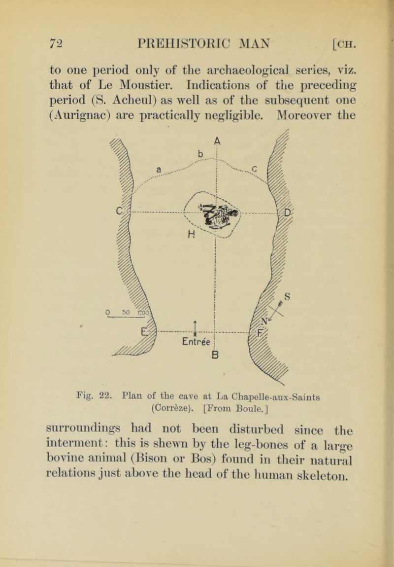 to one i)eriod only of the archaeological series, viz. that of Le Moustier. Indications of the preceding period (S. Acheul) as well as of the subsequent one (Aurignac) are practically negligible. ^Moreover the Fig. 22. Plan of the cave at La Chapelle-aux-Saints (Corr^ze). [From Boule.] snrronndings had not been disturbed since the interment: this is shewn by the leg-bones of a lai-ge bovine animal (Bison or Bos) found in their natural relations just above the head of the human skeleton.