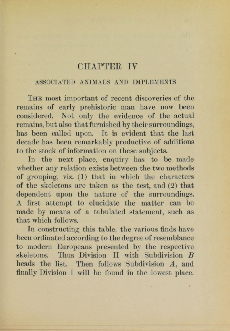 ASSOCIATED ANIMALS AND IMPLEMENTS The most important of recent discoveries of the remains of early prehistoric man liave now been considered. Not only the evidence of the actual remains, but also that furnished by their surroundings, has been called upon. It is evident that the last decade has been remarkably productive of additions to the stock of information on these subjects. In the next place, enquiry has to be made whether any relation exists between the two methods of grouping, viz. (1) that in which the characters of the skeletons are taken as the test, and (2) that dependent upon the nature of the surroundings. A first attempt to elucidate the matter can be made by means of a tabulated statement, such as that which follows. In constructing this table, the various finds have been ordinated according to the degree of resemblance to modern Europeans presented by the respective skeletons. Thus Division II with Subdivision B heads the list. Then follows Subdivision A, and finally Division 1 will be found in the lowest place.