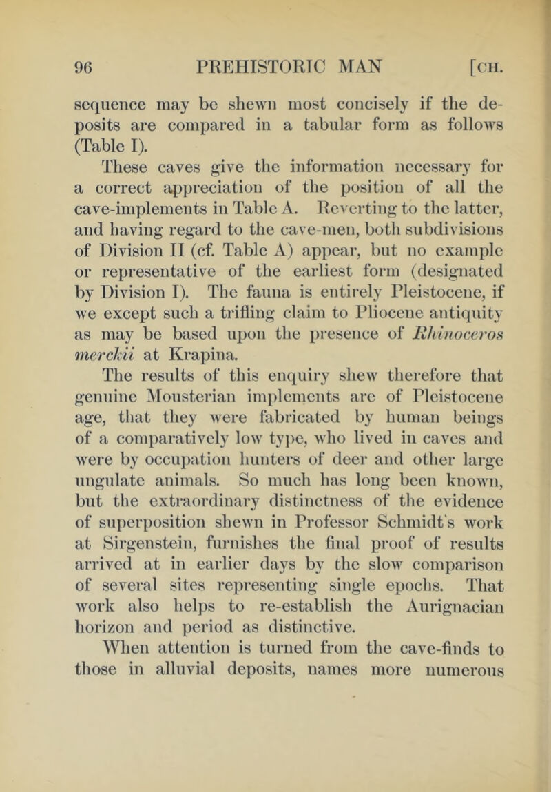 sequence may be shewn most concisely if the de- posits are compared in a tabular form as follows (Table I). These caves give the information necessary for a correct ai)])reciation of the position of all the cave-implements in Table A. Reverting to the latter, and having regard to the cave-men, both subdivisions of Division II (cf. Table A) appear, but no example or representative of the earliest form (designated by Division I). The fanna is entirely Pleistocene, if we except such a trifling claim to Pliocene antiquity as may be based upon the presence of Rhinoceros mercJdi at Krapina. The resnlts of this enquiry shew therefore that genuine Monsterian implements are of Pleistocene age, tliat they were fabricated by human beings of a comparatively low type, who lived in caves and were by occupation hunters of deer and other large ungulate animals. So mnch has long been known, but the extraordinary distinctness of the evidence of superposition shewn in Professor Schmidt’s work at Sirgenstein, furnishes the final proof of resnlts arrived at in earlier days by the slow comparison of several sites representing single epochs. That work also helps to re-establish the Aurignacian horizon and period as distinctive. When attention is turned from the cave-finds to those in alluvial deposits, names more numerous